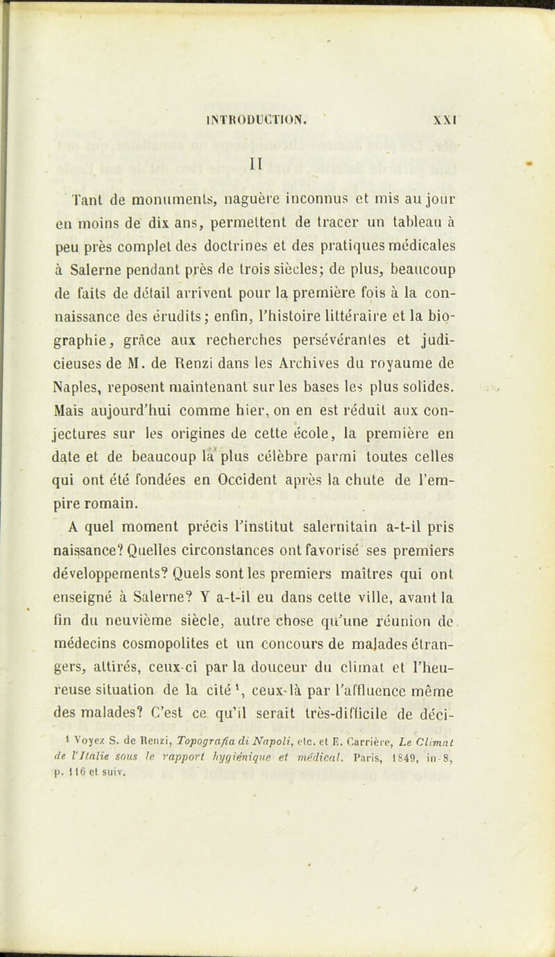 II Tant de monumenls, naguere inconnus et mis au jour en moins de dix ans, permeltent de tracer un tableau a peu pres complet des doctrines et des pratiques medicales a Salerne pendant pres de trois siecles; de plus, beaucoup de faits de detail arrivenl pour la premiere fois a la con- naissance des erudits; enfln, Thistoire litteraire et la bio- graphie, grace aux recherches perseverantes et judi- cieuses de M. de Renzi dans les Archives du royaume de Naples, reposent maintenant sur les bases les plus solides. Mais aujourd’hui comme hier, on en est reduit aux con- jectures sur les origines de cette ecole, la premiere en date et de beaucoup la plus celebre parmi toutes celles qui ont ete fondees en Occident apres la chute de l’em- pire romain, A quel moment precis rinstitut salernitain a-t-il pris naissance? Quelles circonstances ont favorise ses premiers developpements? Quels sontles premiers maitres qui ont enseigne a Salerne? Y a-t-il eu dans cette ville, avant la fm du neuvieme siecle, autre chose qu'une reunion de medecins cosmopolites et un concours de majades ctran- gers, attires, ceux-ci par la douceur du elimat et l’heu- reuse situation de la cite’, ceux-la par l’affluence meme des malades? C’est ce qu’il serait tres-diflicile de deci- 1 Voyez S. dc Renzi, Topografia di Napoli, elc. et E. Carriei e, Le CUmat de VJlnlie sous le rapport hygienique et medical. Paris, 1849, in-8, p. 110 cl suiv.