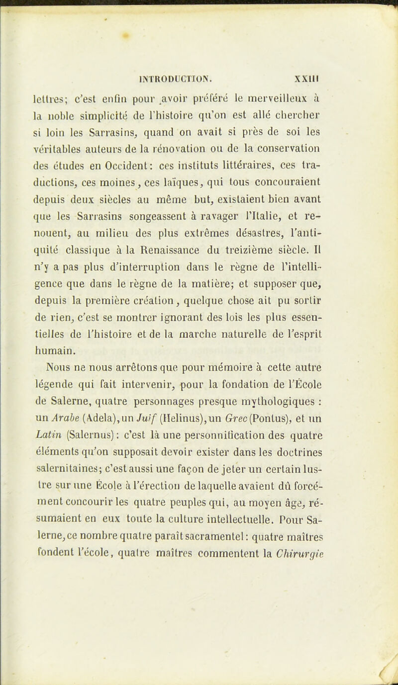 f IMHODUCriON. xxm lellres; c’est enfm pour avoir prefere le merveilloux a Ia noble simplicite de l’histoire qu’on est alie chercher si loin les Sarrasins, quand on avait si pres de soi les verilables auteurs de la renovalion oii de la conservation des eludes en Occident: ces instituis litleraires, ces tra- ductions, ces moines, ces laiques, qui tous concouraient depuis deux siecles au meme but, exislaient bien avant que les Sariasins songeassent a ravager Tltalie, et re- nouent, au milieu des plus extremes desaslres, Tanti- quite classique a la Renaissance du treizieme siecle. II n’y a pas plus dMnterruption dans le regne de rintclli-- gence que dans le regne de la matiere; et supposer que, depuis la premiere creation, quelque chose ait pu soidir de rien, c’est se montrer ignorant des lois les plus essen- tielles de Thistoire et de la marche naturelle de Tesprit humain. Nous ne nous arretons que pour memoire a cette autre legende qui fait intervenir, pour la fondation de TEcole de Salerne, quatre personnages presque mythologiques : un Arabe (\dela),un Juif (llelinus),un Grec(Ponius), et un Latin (Salernus): c’est la une personnitication des quatre elements qu’on supposait devoir exister dans les doctrines salernitaines; c’estaussi une fagon de jeter un cerlainlus- Ire sur une Ecole aPerection delaquelleavaient du force- ment concourir les quatre peuples qui, au raoyen age, re- sumaient en eux toute la culture intellectuelle. Pour Sa- lerne, ce nombre quatre paraitsacramentel: quatre mailres fondent 1'ecole, qualre maitres commentent la Chirurgie (