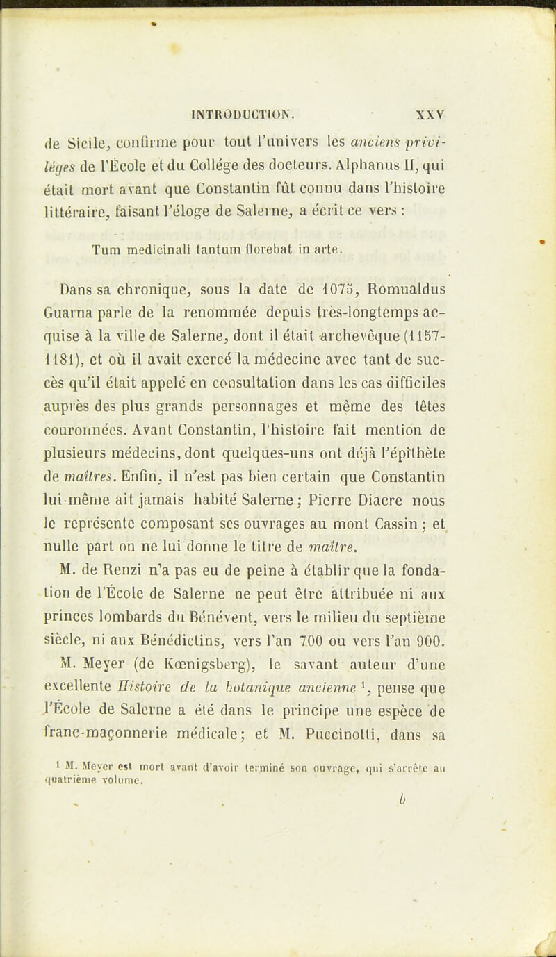 (le Sicile, conlirme pour loul l’univers les anciens privi- leges de 1’Ecole etdu College des docleurs. Alphanus II, qui etait mort avant que Conslanlin futconnu dans rhisloiie lilteraice, laisant Feloge de Saleine, a ecrit ce vers; Tum medicinali tantum florebat in arte. Dans sa chronique, sons la date de 1075, Romualdus Guarna parle de la renommee depuis tres-longtemps ac- quise a la ville de Salerne, dont il etait archeveque (1157- 1181), et ou il avait exerce la medecine avec tant de suc- ces qu’il etait appele en consultation dans les cas difficiles aupres des plus grands personnages et meme des letes coui’onnees. Avant Gonstantin, ITiistoire fait mention de plusieurs medecins, dont quelques-uns ont deja Feplthete de maitres, Enfln, il n’est pas bien cei tain que Gonstantin lui-menie ait jamais habite Salerne; Pierre Diacre nous le represente composant ses ouvrages au mont Gassin ; et nulle part on ne lui donne le titre de maitre. M. de Renzi n’a pas eu de peine a ctablir que la fonda- tion de 1’Ecole de Salerne ne peut etre atlribuee nl aux princes lombards du Bencvent, vers le milieu du septieme siecle, ni aux Benedictins, vers l’an 700 ou vers Pan 900. M. Meyer (de Koenigsberg), le savant auteur d’unc excellente Histoire de la botanique. ancienne *, pense que PEcole de Salerne a ete dans le principe une espece de franc-magonnerie medicale; et M. Puccinotti, dans sa 1 M. Meyer est mort avant cTavoir termine snn ouvrage, qui s’arrete au quatrienie volume. b