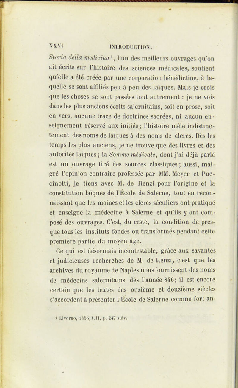 IISTHODllOriON. Storia della medicina \ l’un des meilleurs ouvrages qu’on ait ecrits sur Tiiistoire des Sciences medicales, soulient qu’elle a cte cieee par une Corporation benedictine, a la- qnelle se sont affilies peu a peu des laiqnes. Mais je crois que les choses se sont passees tout autrement: je ne vois dans les plus anciens ecrits salernitains, soit en prose, soit en vers, aucune trace de doctrines sacrees, ni aucun en- seignement reserve aiix inities; Thistoire m^le indistinc- tement des noms de laiques a des noms de clercs. Des les temps les plus anciens, je ne trouve que des livres et des aulorites laiques; la Somme medioale, dont j'ai deja parle est un ouvrage lire des sources classiques; aussi, mal- gre 1’opinion contraire professee par AlM. Meyer et Puc- cinotti, je tiens avec M. de Renzi pour 1’origine et la constilution laiques de 1’Ecole de Salerne, tout en recon- naissant que les moines et les clercs seculiers ont pratique et enseigne la medecine a Salerne et qu’ils y ont com- pose des ouvrages. C’est, du reste, la condition de pres- que tousles instituis fondes ou transformes pendant cetle premiere parlie da moyen age. Ce qui est desorrnais incontestable, grace aux savantes et judicieuses recherches de M. de Renzi, c’est que les archives du royaume de Naples nous fournissent des noms de medecins salernitains des 1'annee 846; il est encore certain que les lextes des onzieme et douzieme siecles s’accordenl a presenter TEcole de Salerne comme Fort an- I.ivorno, 1S55, l.ll, p. 247 suiv.