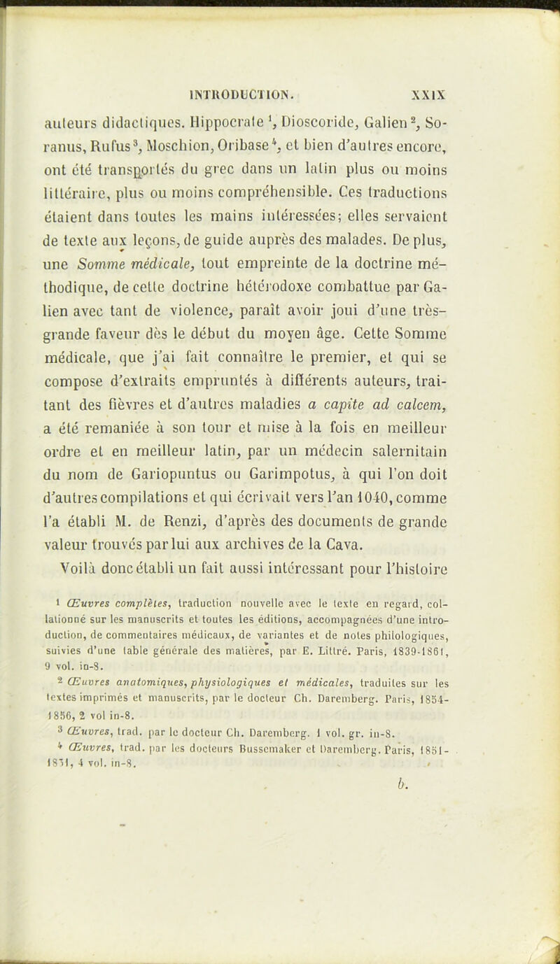 auteurs didacliques. Hippocrate *, Dioscoride, Galien®, So- ranus, Rufus®, Moschion,Oribase\ et bien d'aulresencoro, ont ete transportes du grec dans un lalin plus ou inoins litleraire, plus ou moins comprehensible. Ces Iraductions etaient dans toutcs les mains inleressees; elles servaicnt de texte anx lepons, de guide aupres des malades. De plus, une Somme medicale, tout empreinte de la doctrine me- thodique, de celte doctrine hetci odoxe combattue par Ga- lien avec tant de violence, parait avoir joui d'iine tres- grande faveur des le debut du moyen age. Celte Sorame medicale, que j'ai fait connaitre le premier, et qui se \ compose d’exlraits emprunles a difierents auteurs, trai- tanl des fievres et d’autres maladies a capite ad calcem, a ete remaniee a son tour et niise a la fois en meilleur ordre et en meilleur latin, par un medecin salernitain du nom de Gariopuntus ou Garimpotus, a qui Ton doit d'autrescompilations et qui ccrivait vers Can 1040, comme l’a elabli M. de Renzi, d’apres des documents de grande valeur trouves par lui aux archives de la Cava. Voila donc elabli un fait aussi inleressant pour Thisloire 1 CEuvres compleies, Iraduclion nouvelle avec le lexie en regaid, col- lalionne sur les nianuscrits et toutes les editions, accompagnees d’une intro- duction, de commenlaires medicaux, de variantes et de noles philologiques, suivies d’une lable generale des matieres, par E. Lillre. Paris, 1839-1861, 9 vol. in-S. '^CEuvres anatomiques, physiologiques el medicales, traduiles sur les lextes imprimes et nianuscrits, par le doctcur Ch. Daremberg. Paris, 1834- 1856, 2 vol in-8. 3 CEuvres, trad. par le docteur Ch. Daremberg. 1 vol. gr. in-8. * CEuvres, trad. par les docteurs Bussemaker et Daremberg. Paris, 1831- I8')l, 4 vol. in-S. < b.