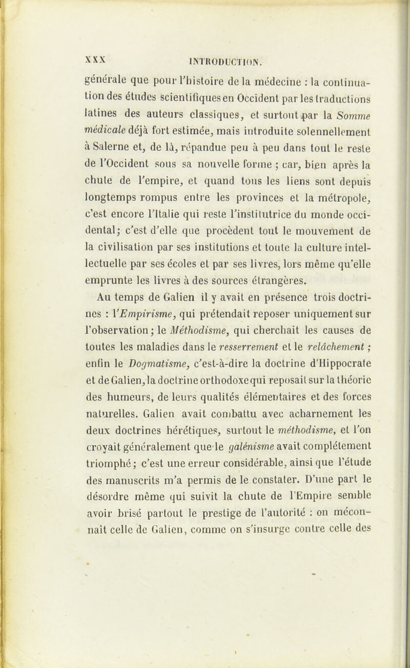 generale que pour Tliistoire de la medecine : la conliima- lion des dliidcs scientiliquesen Occident par les Iraductions latines des auteurs classiques, et surtoutpar la Somme medicale ddja fort estimee, mais introduite solennellement a Salerne et, de li, rcpandue peu a peu dans tout le reste de rOccident sons sa nouvelle forine ; car, bien apres la chule de Tempire, et quand toiis les liens sont depuis longtemps rompus entre les provinces et la metropole, c’est encore Tltalie qui reste Tinstilutrice du monde Occi- dental; c’est d’elle que procedent tout le mouvement de la civilisation par ses institutions et toule la culture intel- lectuelle par ses ecoles et par ses livres, lors meme qu’elle emprunte les livres a des sources etrangeres. Au teraps de Galien il y avait en presence trois doctri- ncs : VEmpirisme, qui pretendait reposer uniquementsur Tobservation; le Methodisme, qui cherchait les causes de toutes les maladies dans le resserrement et le reldchement; enlin le Dogmatisme, c'est-a-dire la doctrine d’Hippocrafe et de Galien, la doctrine orthodoxe qui reposaitsurla theorie des humeurs, de leurs qualites elementaires et des forces naturelles. Galien avait combattu avec acharneraent les deux doctrines heretiques, surtout le mdthodisme, et Ton croyait generalement que le gaUnisme avait completeraent triomphe; c’est une erreur considerable, ainsi que Tetude des manuscrits m’a permis de le constaler. D’une part le desordre meme qui suivit la chute de TEmpire semble avoir brise partout le prestige de 1’autorite : on mecon- nait cellc dc Galien, comme on s’insurgc contre cclle des