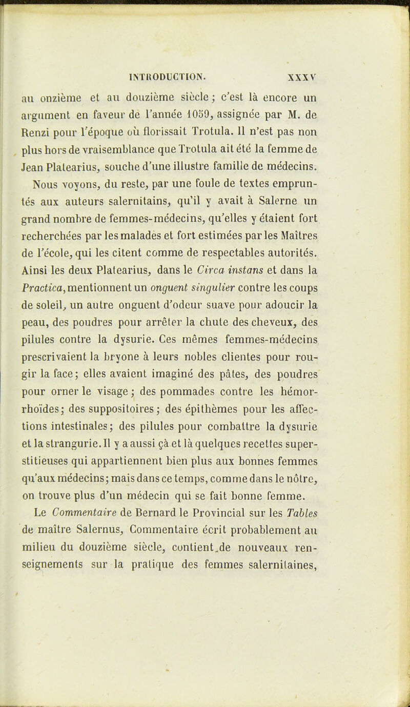 au onzieme et au douzieme sieclc; c’est la encore un argument en faveur de Tannee 1059, assignee par M. de Renzi pour 1'epoque ou florissail Trotula. 11 n’est pas non plus hors de vraisemblance que Trotula ait ete la femme de Jean Plalearius, souche d’une illustre famille de medecins. Nous voyons, du reste, par une foule de textes emprun- tes aux auteurs salernitains, qu’il y avait a Salerne un grand nombre de femmes-medecins, qu'elles y etaient fort recherchees par lesmalades et fort estimees paries Maitres de Tecole, qui les citent comme de respectables autorites. Ainsi les deux Plalearius, dans le Circa instans et dans la Praciica,mentionnent un onguent singulier contre les coups de soleil, un autre onguent d'odeur suave pour adoucir la peau, des poudres pour arreter la chute des cheveux, des pilules contre la dysurie. Ces memes femmes-medecins prescrivaient la bryone a leurs nobles clientes pour rou- gir la face; elles avaient imagine des pales, des poudres pour orner le visage; des pommades contre les hemor- rhoides; des suppositoires; des epilhemes pour les affec- tions intestinales; des pilules pour combaltre la dysurie et la strangurie. 11 y a aussi gk et la quelques recelles super- stitieuses qui apparlienneni bien plus aux bonnes femmes qu’aux medecins; mais dans ce lemps, comme dans le nolre, on trouve plus d’un mMecin qui se fait bonne femme. Le Commentaire de Bernard le Provincial sur les Tables de maitre Salernus, Commentaire ecrit probablement au milieu du douzieme siecle, contient.de nouveaux ren- seignements sur la pralique des femmes salernilaines,