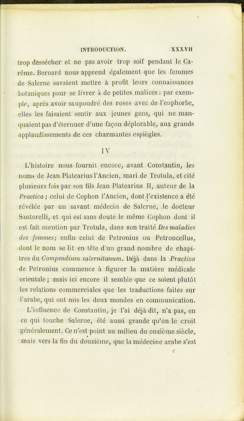 trop dessecher et ne pas avoir trop soif pendant le Ca- reme. Bernard nous apprend egalement que les femmes de Salerne savaient metire a profit leurs connaissances Lotaniqiies pour se livrer a de petites raalices: par exem- ple^ apres avoir saupoudre des roses avec de 1’euphorbe, clles les faisaient sentir aux jeunes gens^ qui ne man- quaientpasd’eternuer d'une fagon deplorable, aux grands applaudissements de ces charmantes espiegles, IV L'histoire nous fournit encore, avant Constantio, les noms de Jean Platearius l’Ancien, mari de Trotula, et cite plusieurs fois par son tils Jean Platearius II, auteur de la Practica; celui de Gophon PAncien, dont Pexistence a ete revelee par un savant medecin de Salerne, le docteur Santorelli, et qui est sans doute le meme Cophon dont il est fait mention par Trotula, dans son traite Desmaladies des femmes-; enfln celui de Petronius ou Petroncellus, dont le nom se Ht en tete d’un grand nombre de chapi- tres du Compendium Salernitanum. Ueja dans la Practica de Petronius commence a figurer la matiere medicale orientale; mais ici encore il semble que ce soient plutot les relations commerciales que les traductions failes sur Parabe, qui ont mis les deux mondes en communication. LMnfluence de Constantin, je Pai deja dit, n’a pas, en ce qui louche Salerne, ete aussi grande qu’on le croit generalement. Cen’est point au milieu du onzieme siecle, mais vers la fin du douzieme, que la medecine arabe s’est c