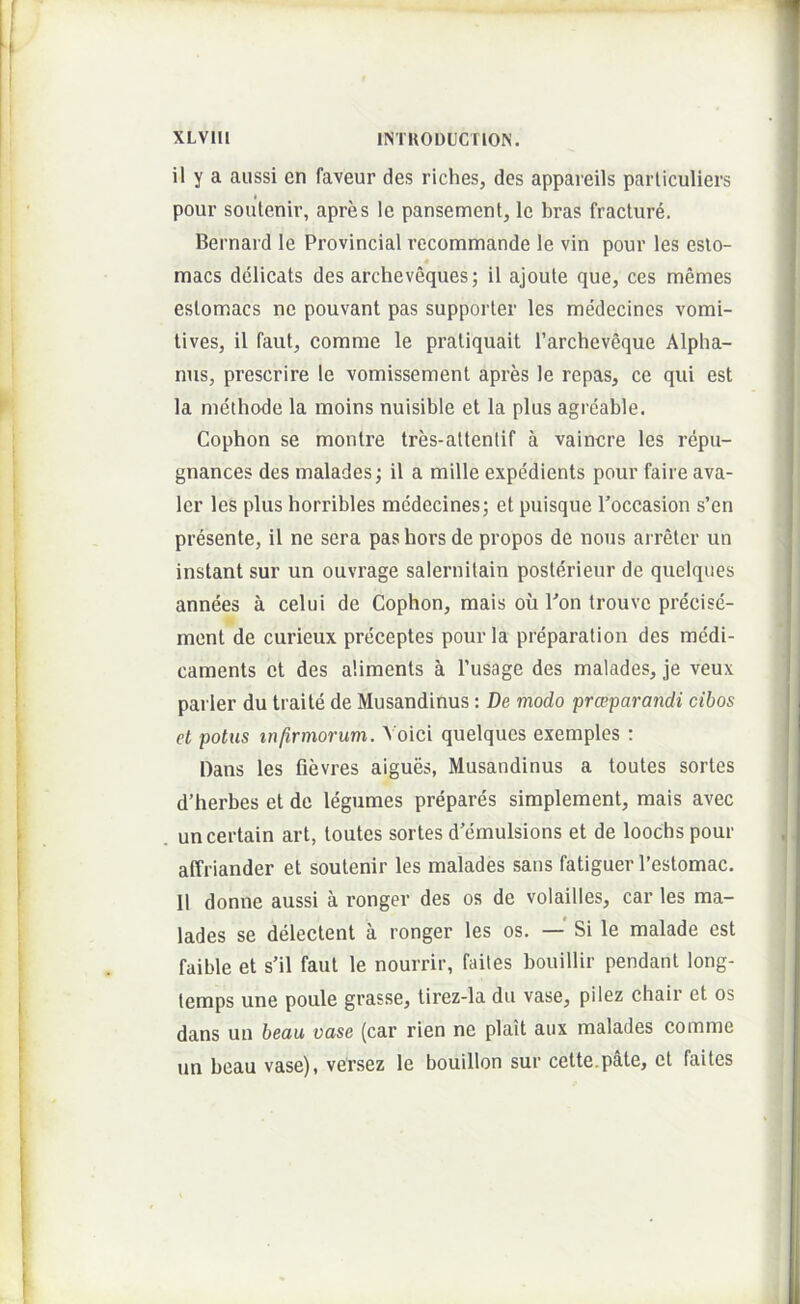 il y a aussi en faveur des riches, des appareils parliculiers t pour soutenir, apres le pansement, le bras fracture. Bernard le Provincial recommande le vin pour les esto- « macs delicats des archeveques; il ajoute que, ces memes eslomacs ne pouvant pas supporter les medecincs vomi- tives, il faut, comme le pratiquait Tarcheveque Alpha- nus, prescrire le vomissement apres le repas, ce qui est la methode la moins nuisible et la plus agreable. Cophon se montre tres-attentif a vaincre les repu- gnances des malades; il a mille expedients pour faire ava- ler les plus horribles mcdecines; et puisque 1’occasion s’en presente, il ne sera pas hors de propos de nous arreter un instant sur un ouvrage salernitain posterieur de quelques annees a celui de Cophon, mais ou Ton trouve precise- ment de curieux preceptes pour la preparation des medi- caments et des aliments a 1’usage des malades, je veux parier du traite de Musandinus : De modo prceparandi cibos et potus m/irmorum. A oici quelques exemples : Dans les fievres aigues, Musandinus a toutes sortes d’herbes et de legumes prepares simplement, mais avec uncertain art, toutes sortes d’emulsions et de loochs pour affriander et soutenir les malades sans fatiguer l’estomac, Il donne aussi a ronger des os de volailles, car les ma- lades se delectent a ronger les os. — Si le malade est faible et s'il faut le nourrir, failes bouillir pendant long- temps une poule grasse, tirez-la du vase, pilez chair et os dans un beaii vase (car rien ne plait aux malades comme un beau vase), versez le bouillon sur cette.pMe, et failes