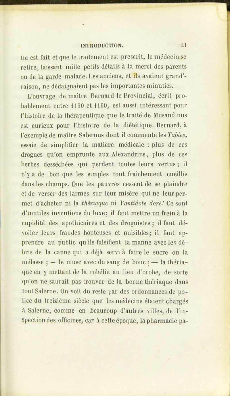 lic est fait et que lo lia i lenient est prescrit, le medecin se retire, laissant mille pelits delails a la merci des parents ou de la garde-malade. Les anciens, et iis avaient grand'- raison, ne dedaignaient pas les importantes minuties. L'ouvrage de maitre Bernard le Provincia!, ecrit pro- bablement entre 1150 et 1160, est aussi interessant pour rhistoire de la therapeulique que le traite de Musandinus est curieux pour Phistoire de la dietetique. Bernard, a Texemple de maitre Salernus dont il commente les Tahles, essaie de simplifier la matiere medicale : plus de ces drogues qu’on emprunte aux Alexandrins, plus de ces herbes dessechees qui perdent toutes leurs vertus; il n’y a de bon que les simples tout fraichement cueillis dans les champs. Que les pauvres cessent de se plaindre et de verser des larmes sur leur misere qui ne leur per- met d’acheter ni la theriaque ni Vantidote dore! Ce sont d’inutiles inventions du luxe; il faut mettre un frein a la cupidite des apothicaires et des droguistes; il faut de- voiler leurs fraudes honteuses et nuisibles; il faut ap- prendre au public qulls falsifient la manne avec les de- bris de la canne qui a deja servi a faire le suere ou la melasse ; — le musc avec du sang de bouc ; — la theria- que en y mettant de la robelie au lieu d'orobe, de sorte qu’on ne saurait pas trouver de la bonne theriaque dans tout Salerne. On voit du reste par des ordonnances de po- lice du treizieme siecle que les medecins etaient charges a Salerne, comme en beaucoup d'autres villes, de Pin- specliondes officines, car a cetteepoque, lapharmacie pa-