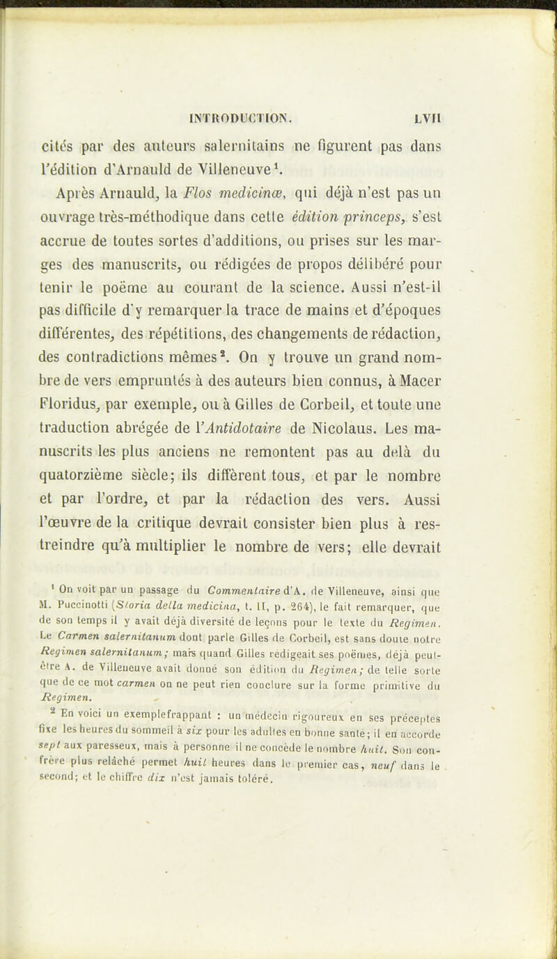 cites par des auleurs salernilains ne figurent pas dans 1’edition d’Arnauld de VilJeneuve^ Apres Arnauld, la Flos medicince, qui deja n’est pas un ouvrage tres-methodique dans cetle eddtion princeps, s’est accrue de toutes sortes d’additions, ou prises sur les raar- ges des manuscrits, ou redigces de propos delibere pour tenir le poeme au courant de la science. Aussi n’est-il pas difficile d’y remarquer la trace de mains et d’epoques differentes, des repetitions, des changeinents de redaction, des contradictions memes *. On y trouve un grand nom- bre de vers emprunles a des auteurs bien connus, a Macer Floridus, par exeniple, ou a Gilles de Coi’beil, et toute une traduction abregee de VAntidotaire de Nicolaus. Les ma- nuscrits les plus anciens ne remontent pas au dela du quatorzieme siecle; iis different tous, et par le nombre et par 1’ordre, et par la redaction des vers. Aussi roeuvre de la critique devrait consister bien plus a res- treindre qu'a multiplier le nombre de vers; elle devrait ’ On voit par un passage du Commenlaire d'A., de Villeneuve, ainsi qiic M. Puccinotti [Sf-oria detla TtiBdiciiia^ t. II, p. 264], le fait remarc|uer, que (Ic son lemps ii y avail deja diversite de lecons pour le lexle du Regimen. Le Carmen Salernitanum doat parIe GiUes de CorbeiI, est sans douie nolre Regimen Salernitanum; mare quand Gilles redigeaitses poemes, deja peut- etre de Villeueuve avait doime son edititui du Regimen; de lelle sorle que de ce niot carmen on ne peut rien coaclure sur la fornie primitive du Regimen» ^ En voici un exemplefrappant : un medecin rigoureux en ses preceptcs fixe les heures du sommeil a six pour les adulles en bonne sanie; il en accorde septunx paresseux, mais a personne il ne concede le nombre kidt» Son cou- frere plus relache permet kuit heures dans le premier cas, dans le second; et le chifTrc dix ti’est jamais tolere.