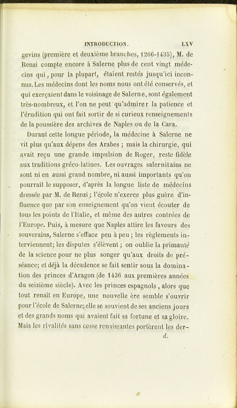 gevins (premiere el deuxieme branches, 1266-1435), M. de Renzi compte encore a Salerne plus de cent vingt mede- cins qui, pour la pluparf, etaient restes jusqu’ici incon- nus.Les medecins dont les noms nous ont ete conserves, et qui exergaienl dans le voisinage de Salerne, sont egalement tres-nombreux, et l’on ne peufqu’admirer la patience et Terudition qui ont fait sortir de si curieux renseignemenls de la poussiere des archives de Naples ou de la Cara. Durant cette longue periode, la medecine a Salerne ne vit plus qu’aux depens des Arabes; mais la chirurgie, qui avait regu une grande impulsion de Roger, reste fidele aux traditions greco-lalines. Les ouvrages salernitains ne sont ni en aussi grand nombre, ni aussi importants qu’on pourrait le supposer, d’apres la longue liste de medecins dressee par M. de Renzi; Tecole n’exerce plus guere d’in- fluence que par son enseignement qu’on vient ecouter de tous les points de ritalie, et meme des autres conlrees de 1’Europe. Puis, a mesure que Naples attire les faveurs des souverains, Salerne s’efface peu a peu; les reglements in- terviennent; les disputes s’elevent; on oublie la primaute de la Science pour ne plus songer qu’aux droits de pre- seance; etdeja la decadence se fait sentir sous la domina- tion des princes d’Aragon (de 1436 aux premieres annees du seizieme siecle). Avec les princes espagnols, alors que tout renait en Europe, une nouvelle ere semble s’ouvrir pourTecole de Salerne;ellese souvientdeses anciens jours et des grands noms qui avaient fait sa fortune et sagloirc. Mais les rivalites sans cesse renaissanles porlerent les der- d.