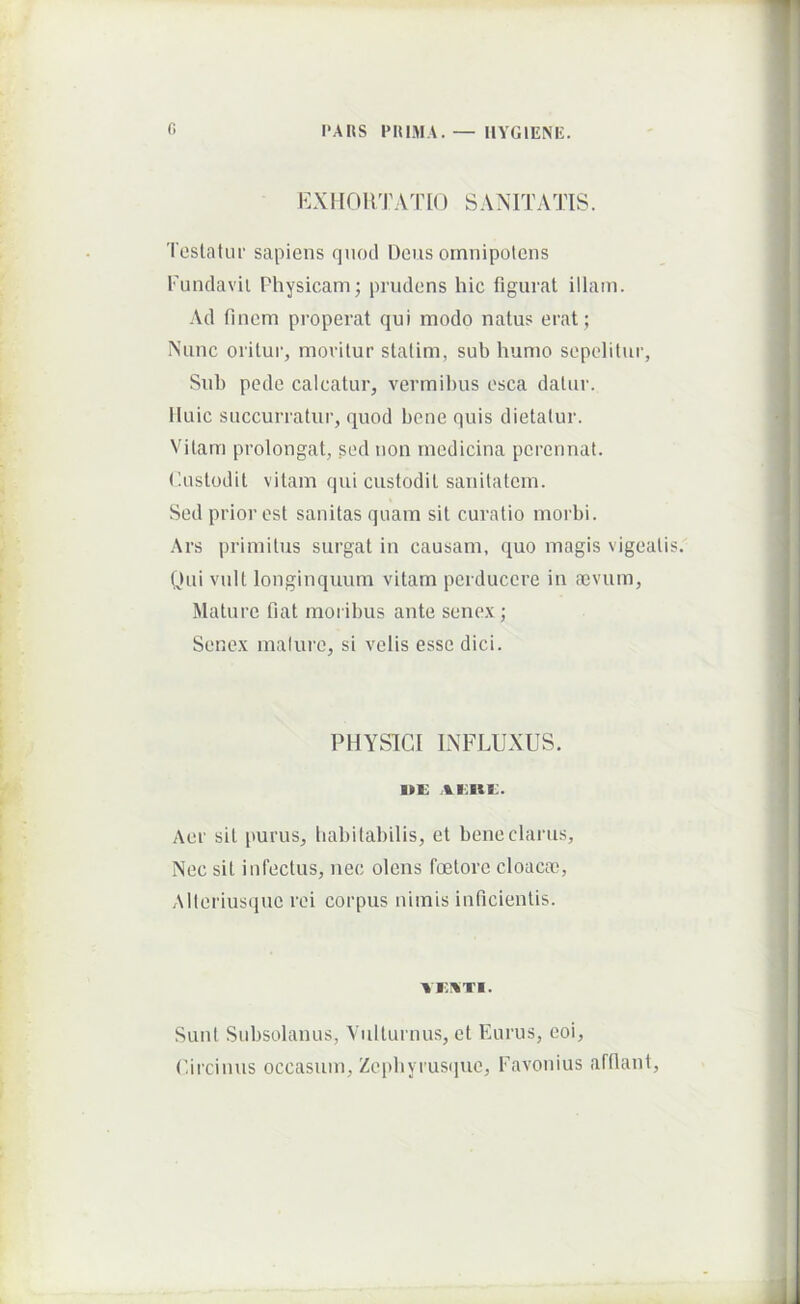 I'AKS PUIMA.— IIYGIENE. E X H 0 H T A ^1^ [() S A N IT A Tl S. Testatur sapiens quod Dens omnipotens Fundavit Physicam; prudens hic figurat illam. Ad finem properat qui modo natus erat; Nunc oritui’, moritur stalim, sub humo sepelitur, Sub pede calcatur, vermibus esca datur, iluic succurratur, quod bene quis dietalur. Vitam prolongat, sed non medicina perennat, (lustodit vitam qui custodit sanitatem. Sed prior est sanitas quam sit curatio morbi. Ars primitus surgat in causam, quo magis vigeati yui vult longinquum vitam perducere in a3vum. Mature fiat moribus ante senex ; Senex mature, si velis esse dici. PHYSICI INFLUXUS. i»K Aer sit [turus, habitabilis, et bene clarus. Nec sit infectus, nec olens foetore cloacai, Alteriusque rei corpus nimis inficientis. vr.HTi. Sunt Subsolanus, Vulturnus, et Eurus, coi, (fircinus occasum, Zephyrusque, Favonius afflant.