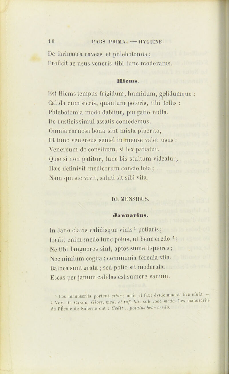 l)c 1'fii'inacca caveas et phlebotomia; Proficit ac usus veneris tibi tunc moderatus. lilcmii. Est lliems tempus frigidum, humidum, gelidumque ; Calida cum siccis, quantum poteris, tibi tollis : Phlebotomia modo dabitur, purgatio nulla. De rusticis simul assatis comedemus. Omnia carnosa bona sint mixta piperito. Et tunc Venereus semel in mense valet usus': Venei'eum do consilium, si lex patiatur. Quae si non patitur, tunc bis stultum videatur, lla'c definivit medicorum concio tota; i\am qui sic vivit, saluti sit sibi vita. DE MENSmeS. •lanuarius. In Jano claris calidisque vinis * potiaris; Lecdit enim medo tunc potus, ut bene credo *; Ne tibi languores sint, aptos sume liquores ; Nec nimium cogita ; communia fercula vita. Dalnea sunt grata ; sed potio sit moderata. Escas per jamim calidas est sumere sanum. ' l.cs inaiuiscrits pnrleut cibis; mais il faut eviclciimicnt lirc vinis. 2 Voy. I)u Cangk, (iloss, mcd. ct iuf. lat. sub vocc tnrdn. Les manufcriis (Ic rkcolc <lc Salcrnc oiit : Cedit .. potatus bene credo.