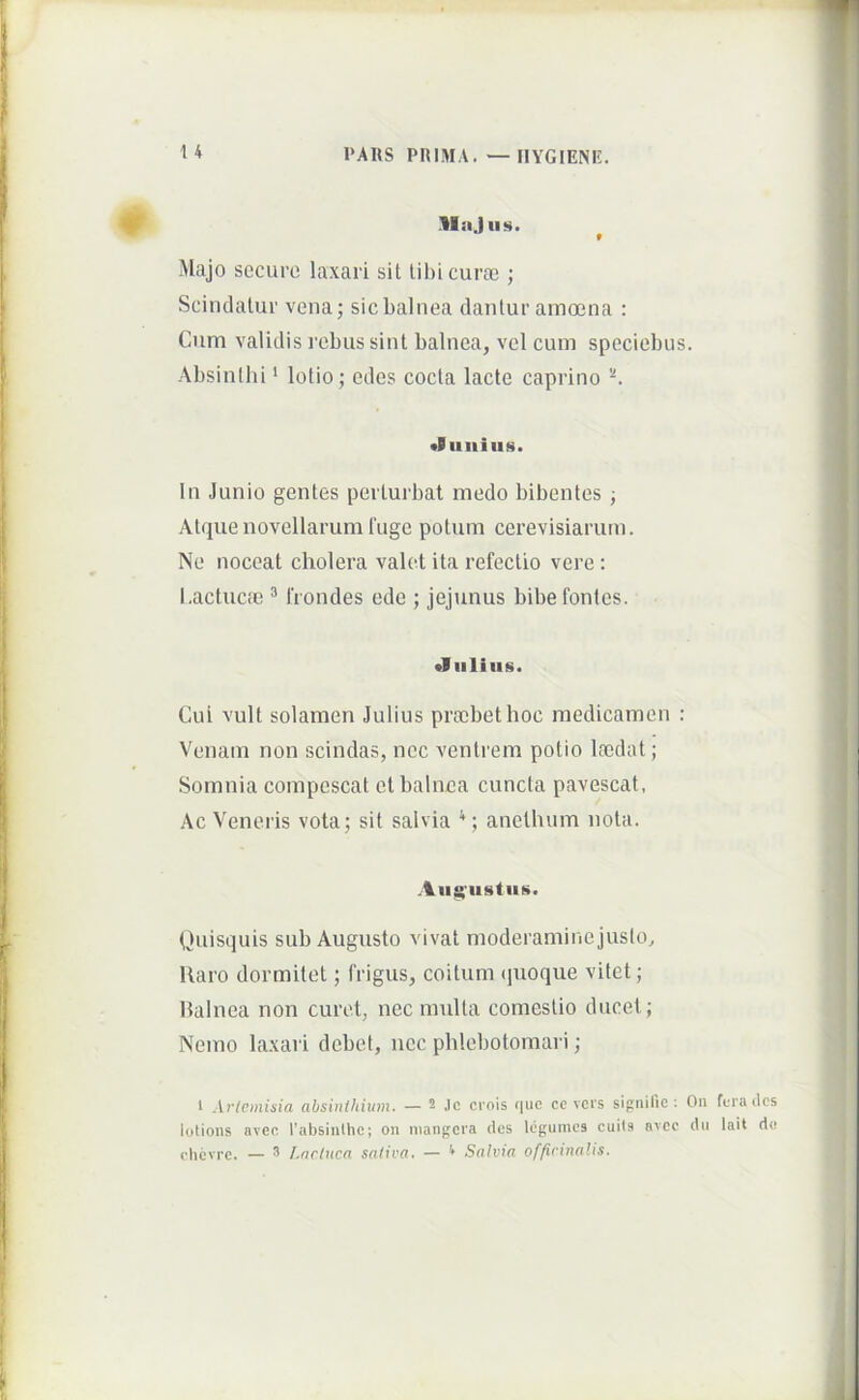 1*ARS PRIMA. —IIYGIENE. llajiis. ^ Majo securo laxari sit tihicurfe ; Scindatur vena; sic balnea dantur amoena : Cum validis rebus sint balnea, vel cum speciebus. Absinilii ‘ lotio; edes cocta lacte caprino 'K «Bimius. In Junio gentes perturbat medo bibentes ; AUjue novellarum fuge potum cerevisiarum. Ne noceat cholera valet ita refectio vere; l.actucfc ^ frondes ede ; jejunus bibe fontes. •I Illius. Cui vult solamen Julius prtcbethoc medicamen ; Venam non scindas, nec ventrem potio laidat; Somnia compescat et balnea cuncta pavescat, Ac Veneris vota; sit salvia anethum nota. .lu$'iistus. Quisquis sub Augusto vivat moderamine juslo^ Raro dormitet; frigus, coitum (pioque vitet; balnea non curet, nec multa comestio ducet; Nemo laxari debet, nec phlebotomari; 1 Ariemisia absinihium. — 2 Jc crois (|ue cc vers sigtiilic : On fura ilcs lotioiis aveo l'absinthe; oii nianj^cia des Icgumcs cuiis nvec dii lait d« clicvrc. — 3 Lnclucn satica, — ^ Salvia officinalts.