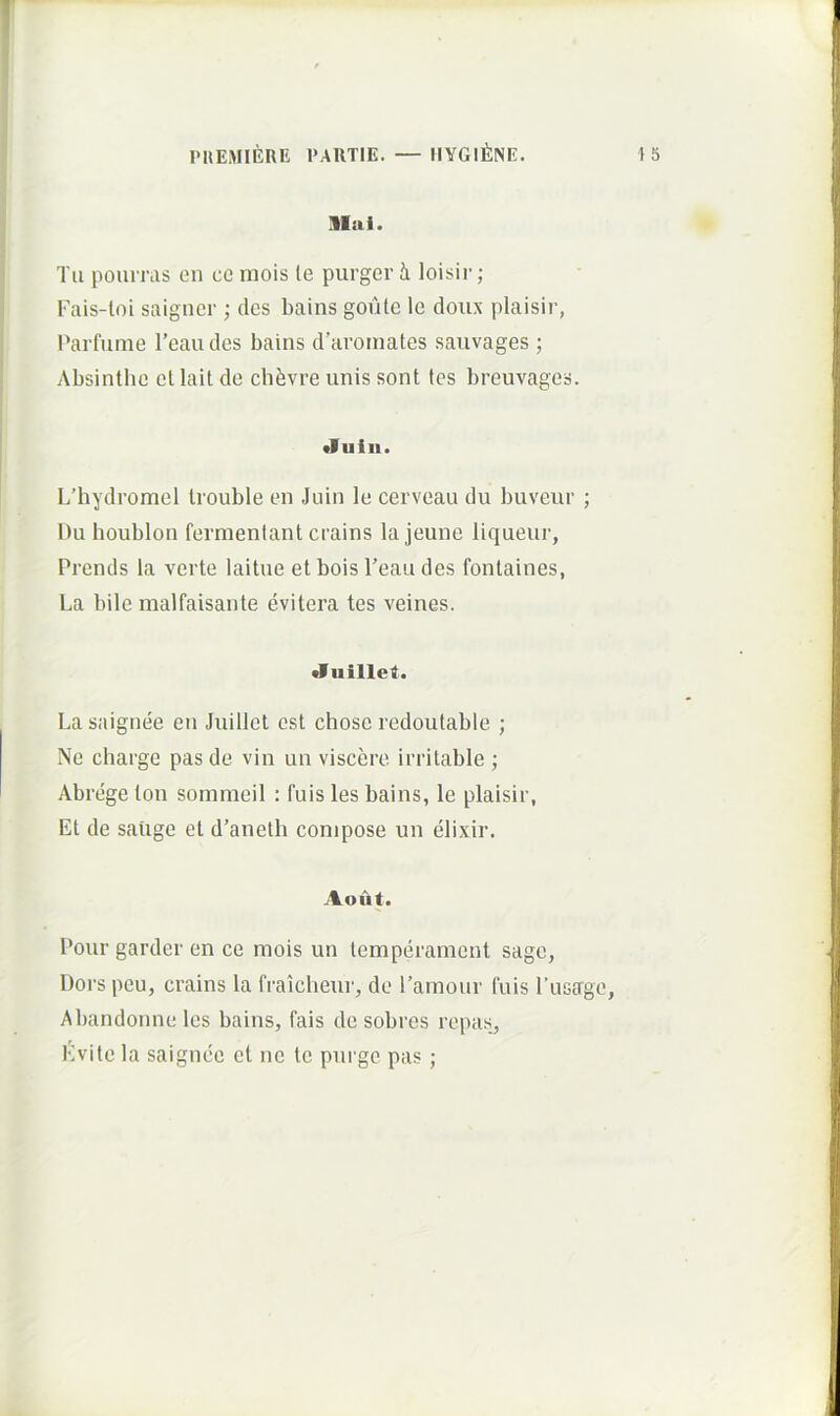 llal. Tu poiimis on ce mois te purger i loisir; Fais-loi saigner ; des bains goutc le doux plaisir, Parfume 1’eaudes bains d’aroinates sauvages ; Absintbe ellait de chfevre unis sont tes breuvages. •luin. LTiydromel Irouble en Juin le cerveau du buveur ; Du houblon fermentant crains la jeune liqueur, Prends la verte laitue et bois Peau des fontaines, La bile malfaisante evitera tes veines. •Iiiillei. La saignee en Juillet est chose redoutable ; Ne charge pasde vin un viscere irritable ; Abregeton sommeil : fuis les bains, le plaisir, Et de saiige et d’anetli conipose un elixir. Aout. Pour garder en ce mois un temperament sage, Dors peu, crains la fraicbeur, de ramour fuis Tasage, Abandonne les bains, fais de sobres repas, Kvitc la saignee et ne te purge pas;