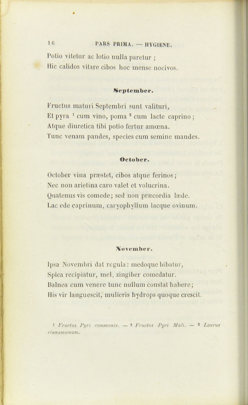 Polio viteUu- ac lotio nulla paretur ; Ilie calidos vitare cibos hoc mense nocivos. September. Fructus maturi Septembri sunt valituri, Et pyra ' cum vino, poma ® cum lacte caprino; Atque diuretica tibi potio fertur amoena. Tunc venam pandes, species cum semine mandes. October. October vina prsestet, cibos atque ferinos; Nec non arietina caro valet et volucrina. Quatenus vis comede; sed non pro3cordia loede. Eae ede caprinum, caryopbyllum lacque ovinum. !\'oveiiiber. Ipsa Novembii dat regula: medoque bibaUir, Spica recipiatur, mei, zingiber comedatur, balnea cum venere tunc nullum constat habere; His vir languescit, mulieris hydrops quoque crescit. * Fructus Pyri communis. — 2 Inmctus Pyri Mali. — * Laurus ctnnamomum.