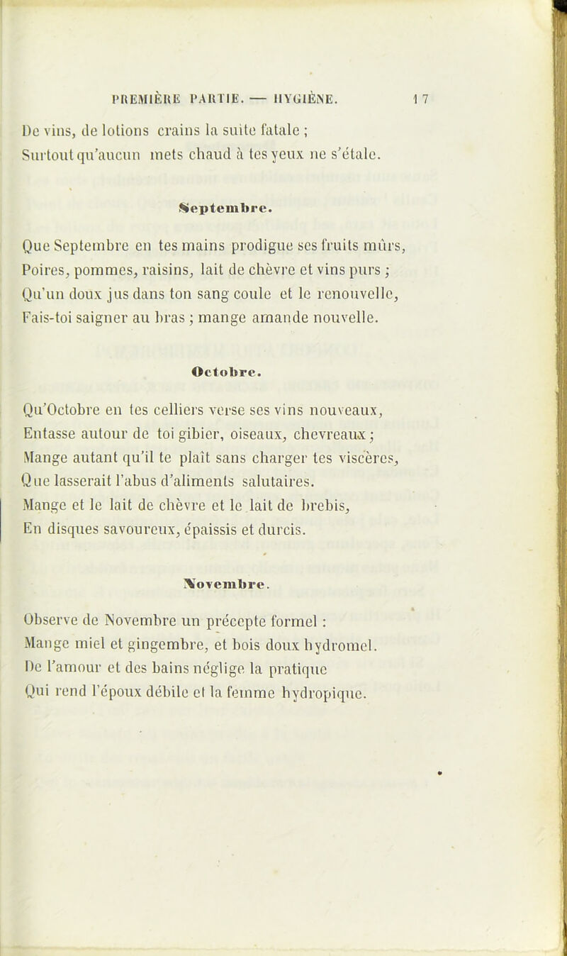 De vins, de lotions crains la suite fatale ; Surtoutqu’aucun inets chaud a tesycux iie s’etale. ^eptemlirc. Que Septembre eu tes maius prodigue scs fruits murs, Poires, pommes, raisins^ lait de chevre et vins purs ; Qu’un doux jus dans ton sang coulc et le renouvelle, Fais-toi saigner au bras; mange amande nouvelle. Octobre. Qu’Octobre en tes celliers verse ses vins nouveaux, Entasse aiitour de toi gibier, oiseaux, chevreaux; Mange autant qu’il te plait sans charger tes visceres. Que lasserait 1’abus d’aliments salutaires. Mange et le lait de chevre et le lait de brebis. En disques savourcux, e'paissis et durcis. Xovembre. Observe de INovemhre un precepte formel : Mange mic-1 et gingembre, et bois doux hydromel. De 1'amour et des bains neglige la pratique Qui rend Tepoiix debile el la femme hydropique.
