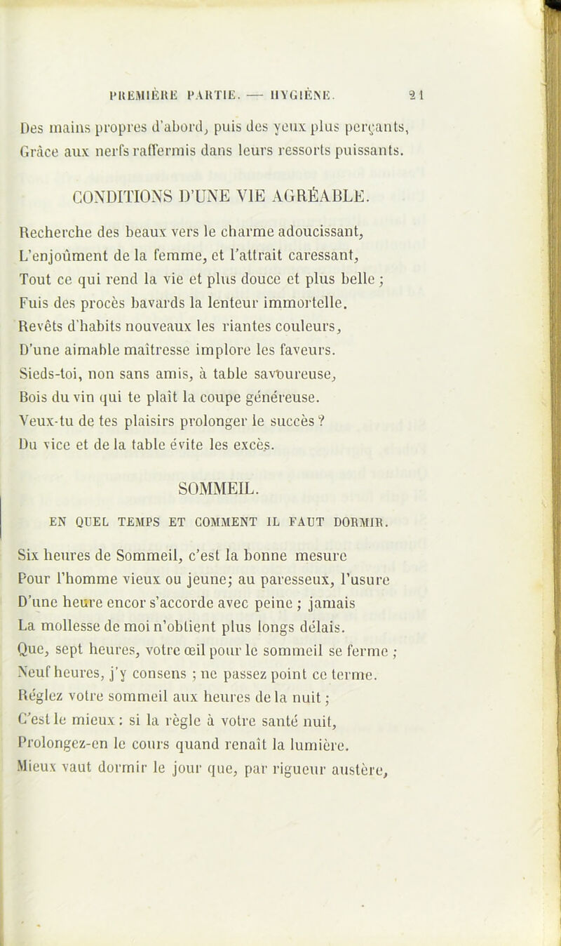 Des maius propres d’abordj puis des yeuxplus pen;ants, Grace aux nerfs raflermis dans leurs ressorts puissants. CONDITIONS D’UNE VIE AGRfiABLE. Recherche des beaux vers le charme adoucissant, L’enjoument de la femme, ct l’attrait caressant, Tout ce qui rend la vie et plus douce et plus belle; Fuis des proces bavards la lenteur immortclle. Revets d’habits nouveaux les riantes couleurs, D’une aimable maitresse implore les faveurs. Sieds-toi, non sans amis, a table savoureuse. Bois du vin qui te plait la coupe genereuse. Veux-tu de tes plaisirs prolonger le succes ? Du vice et de la table evite les exces. SOMMEIL. EN QUEL TEMPS ET COMMENT IL FAUT DORMIH. Six heures de Sommeil, c’est Ia bonne mesure Pour rhomme vieux ou jeune; au paresseux, Fusure D’une heure encor s’accorde avec peine ; jamais La mollesse de moi n’obtient plus longs delais. Que, sept heures, votre oeil pour le sommeil se ferme ; Neuf heures, j’y consens ; ne passez point ce terme. Reglez votre sommeil aux heures de la nuit ; Cestle mieux: si la regie a votre sante nuit, Prolongez-cn le cours quand renait la lumiere. Mieux vaut dorrnir le jour que, par rigueur austere.