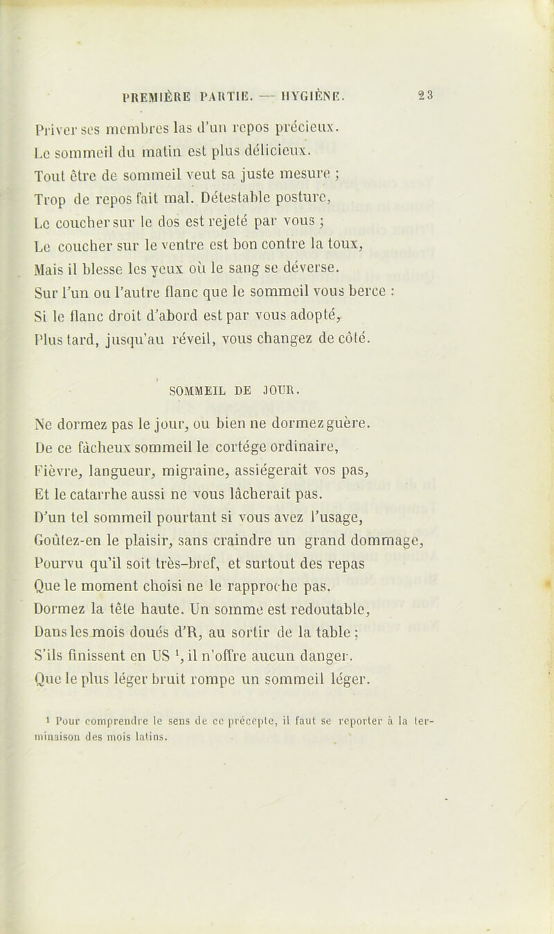 Priver SOS mcnibres las d’uM ropos precieiix. Le sommeil du inatin csl plus delicieux. ToiU etrc de sommeil veut sa juste mesure ; Trop de repos fail rnal. Detestable posture, Le couchersur Ic dos est rejete par vous; Le coucher sur le ventre est bon contre la toux, Mais il blesse les yeux ou le sang se deverse. Sur Tun ou 1’aulre flanc que le sommeil vous bercc : Si le tlanc droit d’abord est par vous adopte, Plustard, jusqu’au rdveil, vous changez de cole. SOMMEIL DE lODR. Ne dormez pas le jour, ou bien ne dormezguere. De ce facheux sommeil le cortege ordinaire, Fievre, langueur, migraine, assiegerait vos pas, Et le catarrhe aussi ne vous lacherait pas. D’un tel sommeil pourtant si vous avez 1’usage, Goulez-en le plaisir, sans craindre un grand dommage, Pourvu qu’il soit tres-bref, et surtout des repas Que le moment choisi ne le rapproche pas. Dormez la tete haute. Un somme est redoutable. Dans les mois doues d’R, au sortir de latable; S’ils finissent en US il n’olTre aucun danger. Que le plus leger bruit rompe un sommeil leger. > I’our compreiidre le seus ile cc pi-ecepte, il 1'aut se reporter ii la ter- miiiaisoii des niois latius.