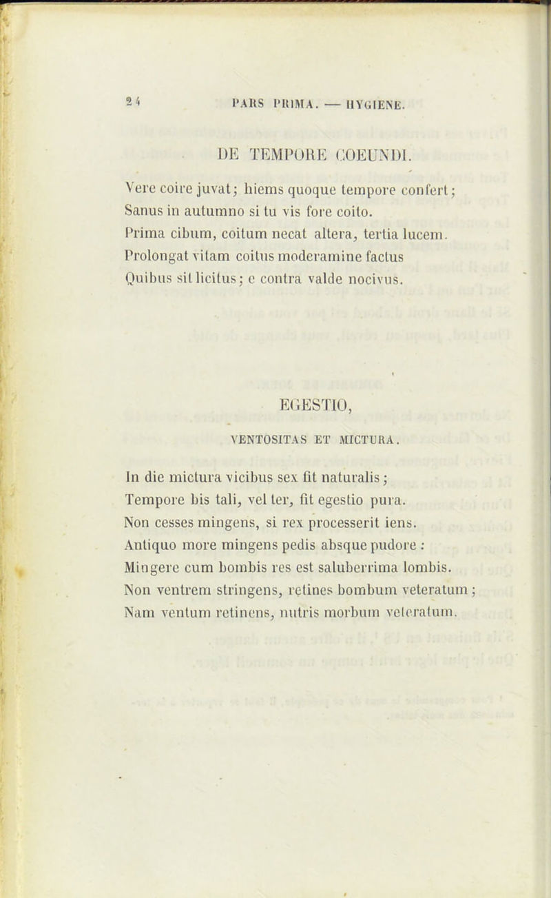 l’AUS IMUMA. — I1Y(;IENE. DE TEMPORE (.lOEUNDI. Vero coire juvat; hiems quoque tempore confert; Sanus in autumno si tu vis fore coito. t*rima cibum, coitum necat altera, tertia lucem. Prolongat vitam coitus moderamine factus Quibus sil licitus; c contra valde nocivus. EOESTIO, VENTOSITAS ET MICTURA. In die mictura vicibus sex fit naturalis; Tempore bis tali, vel ter, fit egestio pura. Non cesses mingens, si rex processerit iens. Antiquo more mingens pedis absque pudore ; Mingere cum bombis res est saluberrima lombis. Non ventrem stringens, retines bombum veteratum Nam ventum retinens, nutris morbum velcratum.