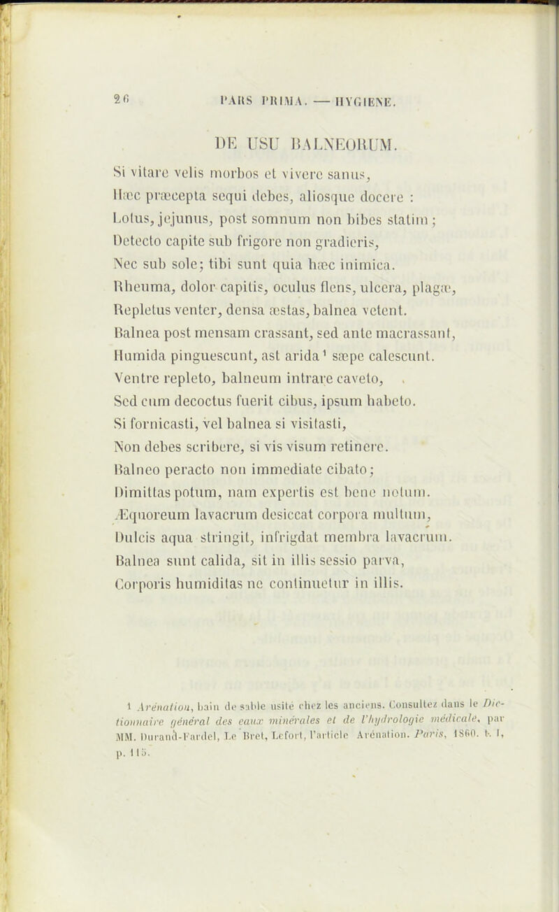 I‘AUS 1’IUMA. — n\T.IEM<:. 2fi 1)K LISU RALXEUIUJM. Si vitare volis morbos el vivoro sanus, Ibcc pnocepla sequi debes, aliosqiic docere : ladus, jejunus, post somnum non bibes staliin ; Hetecto capite sub frigore non gradieris. Nec sub sole; tibi sunt quia hoec inimica. Rheuma, dolor capitis, oculus flens, ulcera, plaga’. Repletus venter, densa aistas, balnea vetent. Ralnea post mensam crassant, sed ante macrassant, Humida pinguescunt, ast arida’ sa^pe calescunt. Ventre repleto, balneum intrare caveto. Sed cum decoctus fuerit cibus, ipsum habeto. Si fornicasti, vel balnea si visitasti. Non debes scribere, si vis visum retinere. Ralneo peracto non immediate cibato; Dimittas potum, nam expertis est bene noluni. .Kquoreum lavacrum desiccat corpora multum. Dulcis aqua stringit, infrigdat membra lavacrum. Ralnea sunt calida, sit in illis sessio parva, Corporis humiditas ne continuetur in illis. 1 Avtiualioii^ Ijalu do 9:dde usUe oiioz les ancious. Consulto/ dans Io Dic- tionnaicc (jeneral des caux minerales et de Vhydrologie medicale^ par .MM. Dui-amVCai-del, 1.0 lliet, Lofoil, l’aiticlc Arciialion. ISBO. I-. I, p. 1 Ili.