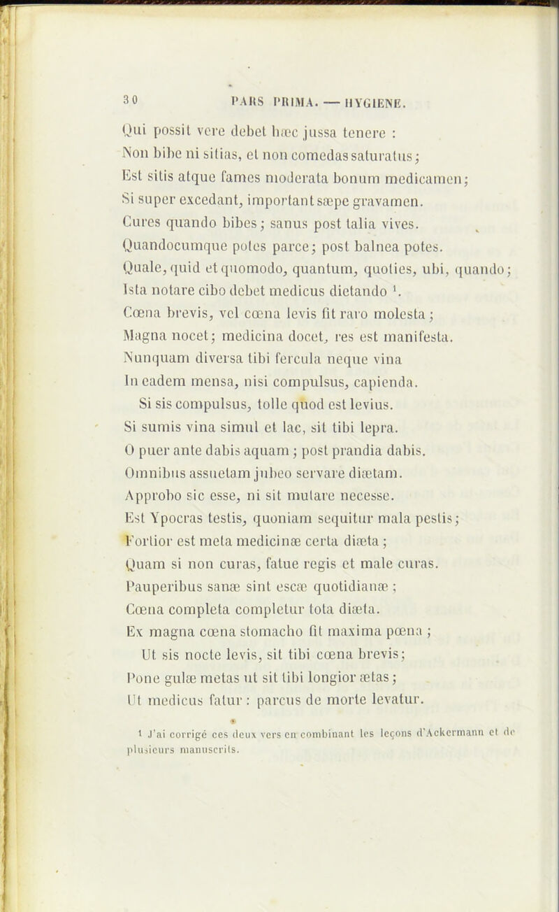 Olli possit vere debet li.nec jussa tenere : INoii l)il)c ni sitias, et non comedas saturatus; Est sitis atque fames moderata bonum medicamen; Si super excedant, important stiepe gravamen. Cures quando bibes; sanus post talia vives. Quandocumque poles parce; post balnea potes. Quale, ([uid et quomodo, quantum, quoties, ubi, ({uaiulo; Ista notare cibo debet medicus dictando '. Coena brevis, vel coena levis fit raro molesta; Magna nocet; medicina docet, res est manifesta. Nunquam diversa tibi fercula neque vina In eadem mensa, nisi compulsus, capienda. Si sis compulsus, tolle quod est levius. Si sumis vina simul et lac, sit tibi lepra. 0 puer ante dabis aquam ; post prandia dabis. Omnibus assuetam jubeo servare diiCtam. Approbo sic esse, ni sit mutare necesse. Est Ypocras testis, quoniam sequitur mala pestis; Eorlior est mela medicinae certa diaeta ; Quam si non curas, fatue regis et male curas. Pauperibus sanae sint escae quotidianae ; Coena completa completur tota diaeta. Ex magna coena stomacho fit maxima poena ; Ut sis nocte levis, sit tibi coena brevis; Pone gulae motas ut sit libi longior aetas; Ut medicus fatur; parcus de morte levatur. > J’ai covrigc ces dciix vers cn combinant Ics Ic^ons (IWckerniann et do pluiiciirs niamiscrits.