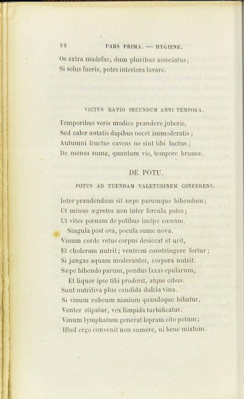 Os extra madcfac, dum pluribus associatus; Si solus fueris, potes interiora lavare. VICTUS RATIO SECUNDUM ANNI TEMPORA. Temporibus veris modice prandere juberis, Sed calor aestatis dapibus nocet immoderatis ; Autumni fructus caveas ne sint tibi luctus ; De mensa sume, quantum vis, tempore brumai. DE POTU. POTUS AD TUENDAM VALETUDINEM CONFERENS. Inter prandendum sit saepe parumque bibendum; Ut minus aegrotes non inter fercula potes; Ut vites poenam de potibus incipe coenam. Singula post ova, pocula sume nova. Vinum corde vetus corpus desiccat et urit. Et choleram nutrit; ventrem constringere fertur; Si jungas aquam moderanter, corpora nutrit. Saepe bibendo parum, pondus laxas epularum. Et liquor ipse tibi proderit, atque cibus. Sunt nutritiva plus candida dulcia vina. Si vinum rubeum nimium quandoque bibatur. Venter stipatur, vox limpida turbificatur. Vinum lymphatum generat lepram cito potum; Illud ergo convenit non sumere, ni bene mixtum.