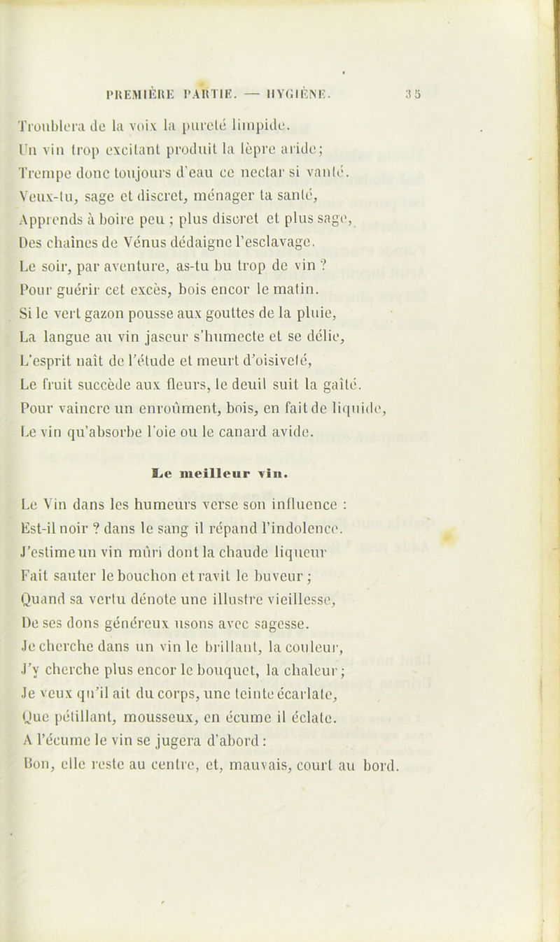 Troiiblerade la voi.v la [)iireld liinpitle. Uii vin trop cxcitanl produit la lepro arido; Trompo donc toujours d’eau cc nectar si vaiild. Veux-lu, sage et discret, menager ta sanie, Appiends a boire peu ; plus disoret et plus sage, Des chaines de Venus dedaigne 1’esclavage. Le soir, par aventure, as-tu bu trop de vin ? Pour gueidr cet exces, bois encor le matin. Si le vert gazon pousse aux gouttes de la pluie, La langue au vin jaseur s’humecte et se delie, L’esprit nait de Tetude et meurt d’oisivefc, Le fruit succede aux fleurs, le deuil suit la gaile. Pour vaincre un enroinnent, bois, en faitde liquide, Le vin qu’absorbe Poie ou le canard avide. he meilleur vin. Le Vin dans les humeurs verse son influence : Est-ilnoir ? dans le sang il repand 1’indolence. J’estimeun vin muri dontla chaude liqneur Fait sauter lebouchon et ravit le buvcur; Quand sa verlu denote une illustre vieillesse. De ses dons genereux nsons avcc sagcsse. .le cherche dans un vin le brillant, lacouleur, .l’y cherche plus encor le bouquet, la chaleur; .le veux qn’il ait du corps, une teinte ecarlate. Duc pelillant, mousseux, en ecume il eclate. A Pecumc le vin se jugera d’abord: Don, elle reste au cenlre, et, mauvais, court au bord.