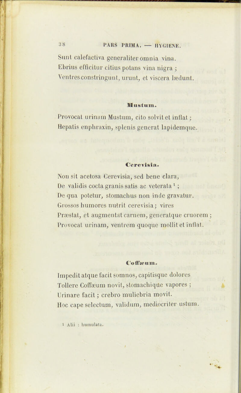 Sunl, calefactiva generaliter omnia vina. Kbrius efficitur citius potans vina nigra ; Vcntresconstringunt, urunt, et viscera laedunt. II iistiiin. Provocat urinam Musium, cito solvit et inflat; Hepatis enphraxin, splenis generat lapidemquo. Ccrevisia. Non sit acelosa Cerevisia, sed bene clara. De validis cocta granis satis ac veterata * ; De qua potetur, stomachus non inde gravatur. Giossos humores nutrit cerevisia; vires Praestat, et augmentat carnem, generatque cruorem Provocat urinam, ventrem quoque mollit et inflat. CotTieiiiii. Impedit atque facit somnos, capitisque dolores Tollere Coffaeum novit, stomachique vapores ; Urinare facit; crebro muliebria movit. Hoc cape selectum, validum, mediocriter ustum. Alii : humiliata.