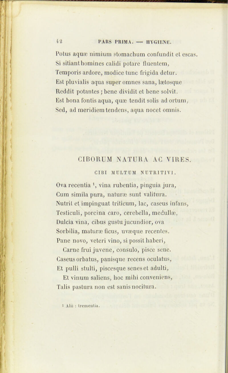 Potus aquffi nimium stomachum confundit et escas. Si sitiant homines calidi potare fluentem, Temporis ardore, modice tunc frigida detui'. Est pluvialis aqua super omnes sana, laetosque Reddit potantes; bene dividit et bene solvit. Est bona fontis aqua, quai tendit solis ad ortum, Sed, ad meridiem tendens, aqua nocet omnis. CIBORUM NATURA AC VIRES. CIBI MULTUM NUTRITIVl. Ova recentia vina rubentia, pinguia jura. Cum simila pura, naturai sunt valitura. Nutrit et impinguat triticum, lac, caseus infans. Testiculi, porcina caro, cerebella, medullae. Dulcia vina, cibus gustu jucundior, ova Sorbilia, matura; ficus, uvseque recentes. Pane novo, veteri vino, si possit haberi. Carne frui juvene, consulo, pisce sene. Caseus orbatus, panisque recens oculatus. Et pulli stulti, piscesque senes et adulti. Et vinum saliens, boc mihi conveniens. Talis pastura non est sanis nocitura. 1 Alii : Iremeutia.