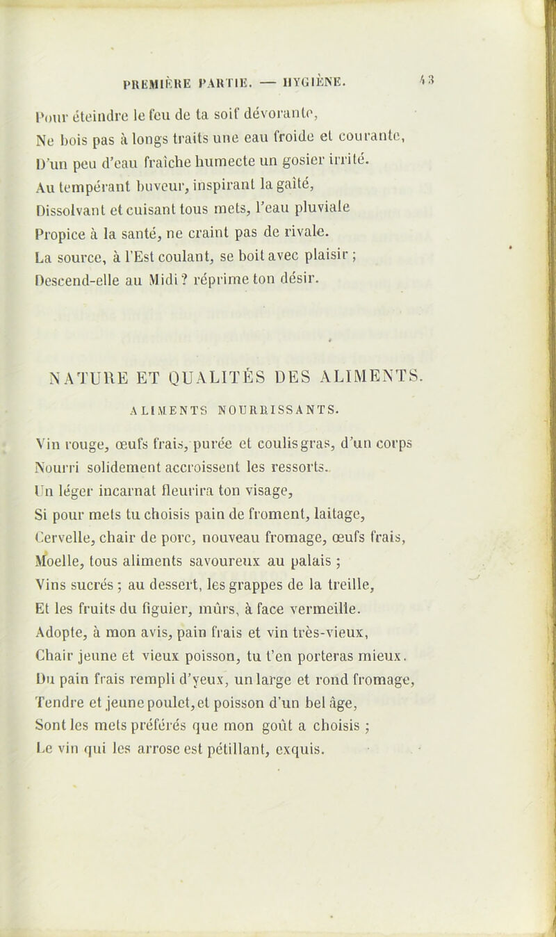 eteiiuh-e le fcu de ta soif devoranto, Ne bois pas a longs traits une eau froide et couranle, l)’im peu d’eau fraiche humecte un gosier irrite. Au temperant buveur, inspirant lagaite, Dissolvant et cuisant tous mets, Teau pluviale Propice a la sante, ne craint pas de rivale. La source, a l’Est coulant, se boit avec plaisir ; Descend-elle au Midi? reprimeton desir. NATUllE ET QUALITfiS DES ALIMENTS. ALIMENTS NOURRISSANTS. Vin rouge, oeufs frais, puree et eoulisgras, d’un corps Nourri solidement accroissent les ressorts. Un leger iucarnat fleurira ton visage, Si pour mets tu choisis pain de froment, laitage, Cervelle, chair de porc, nouveau fromage, oeufs frais, Moelle, tous aliments savoureux au palais; Vins sueres; au dessert, les grappes de la treille. Et les fruits du figuier, murs, k face vermeilie. Adopte, a mon avis, pain frais et vin tres-vieux, Chair jeune et vieux poisson, tu t’en porteras mieux. Du pain frais rempli d’yeux, un large et rond fromage, Tendre et jeune poulet,et poisson d’un bel age, Sont les mets preferes que mon gout a choisis; Le vin qui les arrose est petillant, exquis.