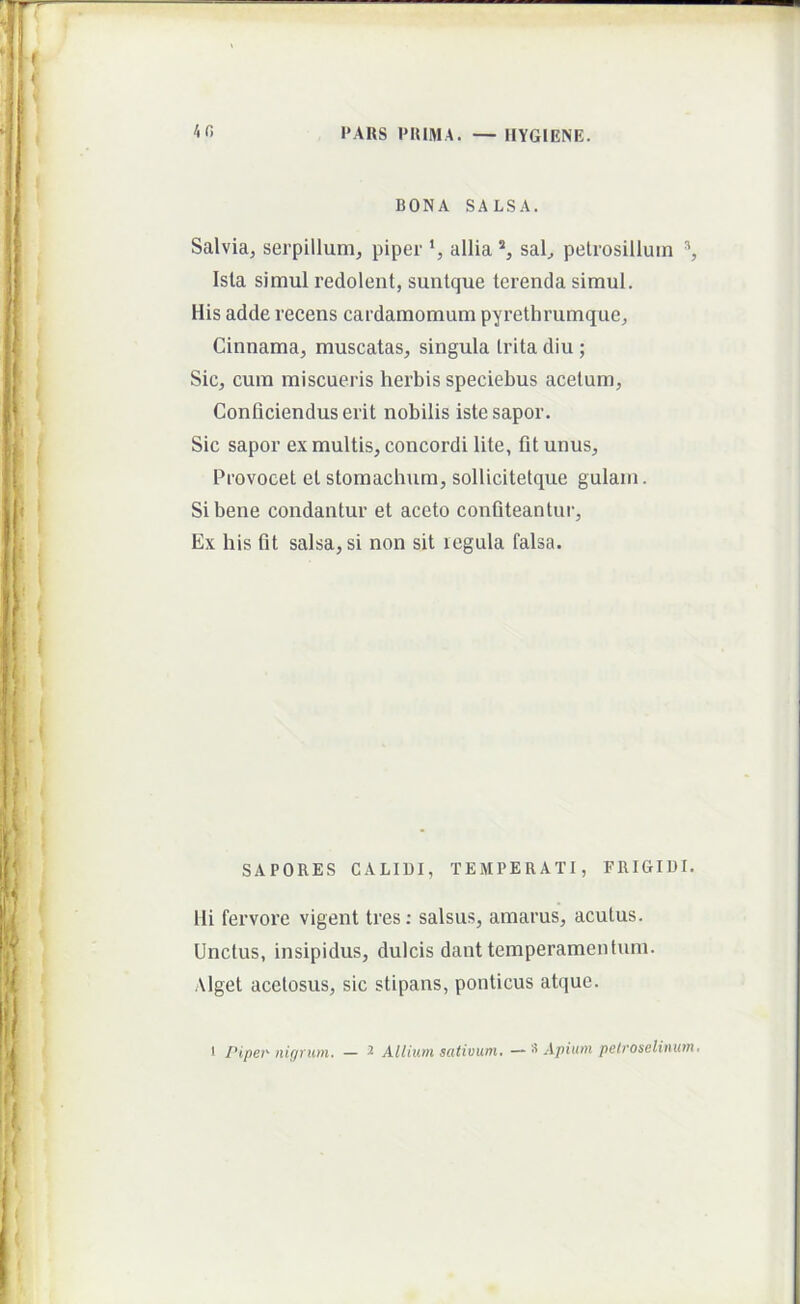 BONA SALSA. Salvia, serpillum, piper ‘, allia *, sal, peUosilluin Isla simul redolent, sunlque terenda simul. His adde recens cardamomum pyrethrumque, Cinnama, muscatas, singula trita diu ; Sic, cum miscueris herbis speciebus acetum. Conficiendus erit nobilis iste sapor. Sic sapor ex multis, concordi lite, fit unus. Provocet et stomachum, sollicitetque gulam. Si bene condantur et aceto confiteantur. Ex his fit salsa, si non sit legula falsa. SAPORES CALIDI, TEMPERATI, FRIGIDI. Hi fervore vigent tres; salsus, amarus, acutus. Unctus, insipidus, dulcis dant temperamentum. Alget acetosus, sic stipans, poiiticus atque.