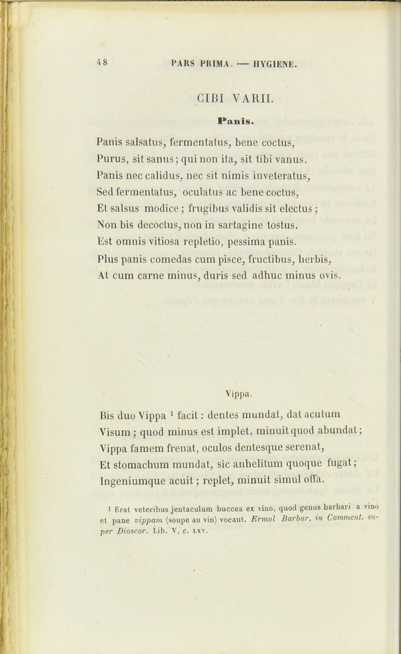 CIBI VARII. Paiiis. Panis salsatus, fermentatus, bene coctus, Purus, sit sanus; qui non ita, sit tibi vanus. Panis nec calidus, nec sit nimis inveteratus. Sed fermentatus, oculatus ac bene coctus. Et salsus modice; frugibus validis sit electus; Non bis decoctus, non in sartagine tostus. Est omnis vitiosa repletio, pessima panis. Plus panis comedas cum pisce, fructibus, herbis. At cum carne minus, duris sed adhuc minus ovis. Vippa. Bis duo Yippa * facit: dentes mundat, dat acutum Visum; quod minus est implet, minuit quod abundat; Vippa famem frenat, oculos dentesque serenat. Et stomachum mundat, sic anhelitum quoque fugat; Ingeniumque acuit; replet, minuit simul ofia. 1 Erat veteribus jentaculum buccea ex vino, quod genus barbari a vino et pane vippam (soupe au vin) vocant. Ermol Barbar. in Comment. su- per Diosc.or. Lib. V, c. lxv.