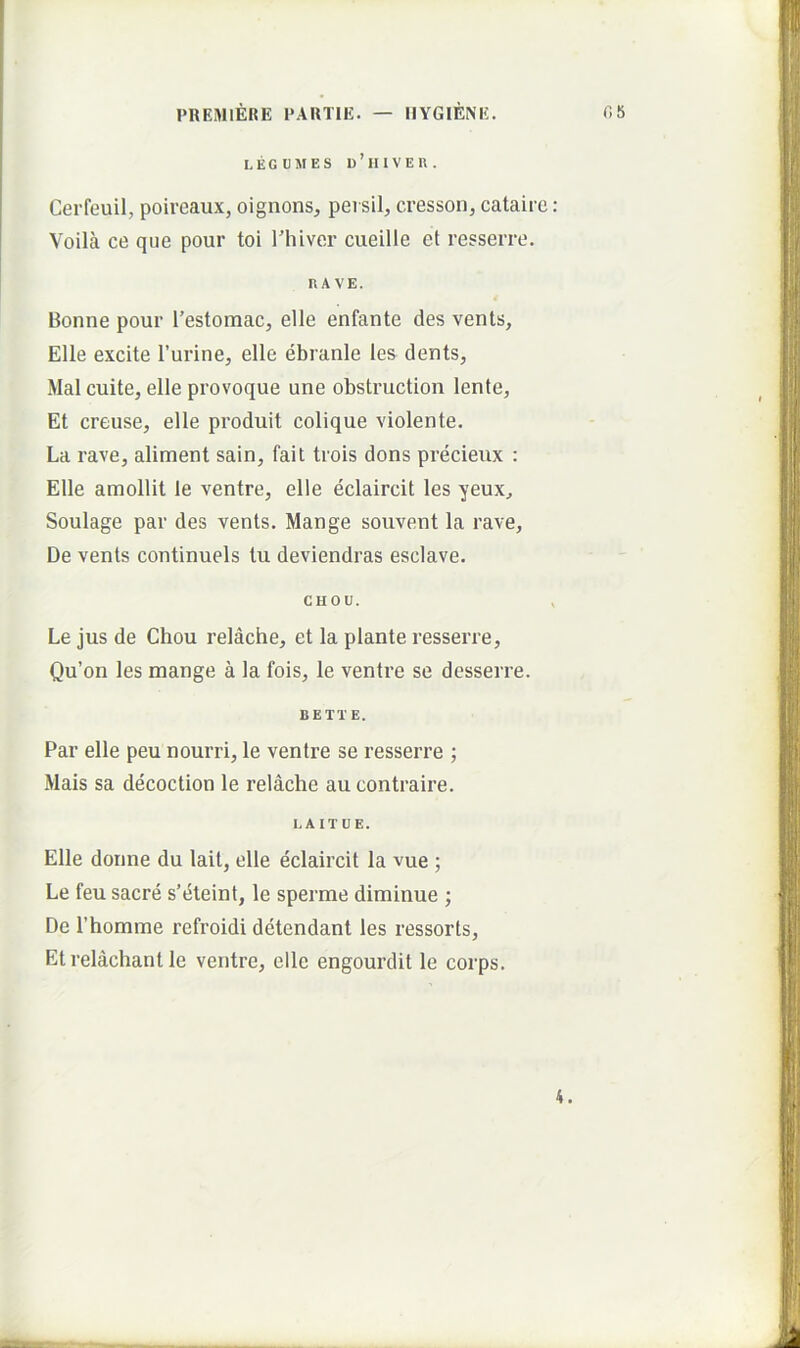 LECUMES 1)’hIVEU. Cerfeuil, poireaux, oignons, persil, cresson, cataire : Voila ce que pour toi rhiver cueille et resserre. HA VE. Bonne pour Testomac, elle enfante des vents, Elie excite 1’urine, elle ebranle les dents, Mal culte, elle provoque une obstruction lente, Et creuse, elle produit colique violente. La rave, aliment sain, fait trois dons precieux : Elle amollit le ventre, elle eclaircit les yeux, Soulage par des vents. Mange souvent la rave, De vents continuels tu deviendras esclave. CHOU. > Le jus de Chou relache, et la piante resserre, Qu’on les mange a la fois, le ventre se desserre. BETTE. Par elle peu nourri, le ventre se resserre ; Mais sa decoction le relache au contraire. LAITUE. Elle donne du lait, elle eclaircit la vue ; Le feu sacre s’eteint, le sperme diminue ; De rhomme refroidi detendant les ressorts, Etrelachant le ventre, elle engourdit le corps. 4.