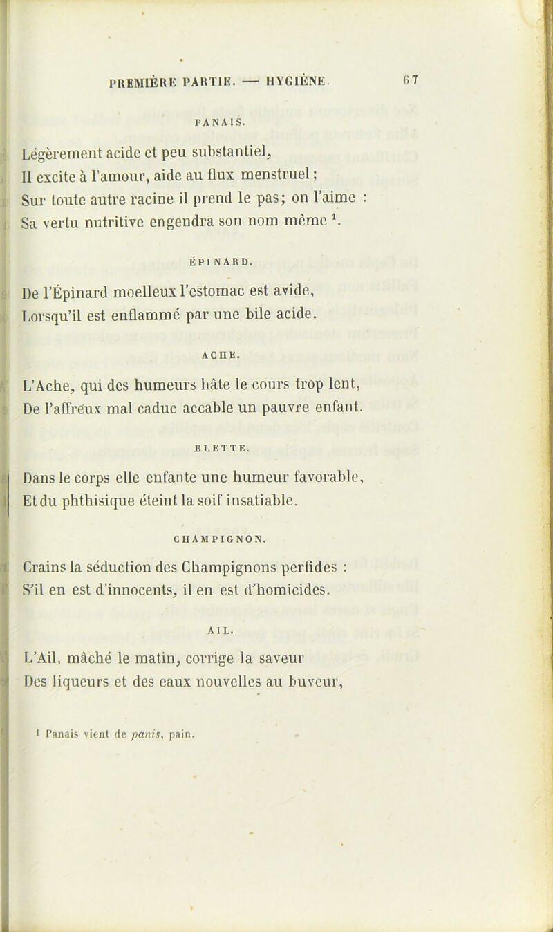 1 PUEMIERE PARTIE. — HYGIENE. (>7 PAN AIS. Legerement acide et peu substantiel, II excite a ramour, aide au flux menstruel; Sur toute autre racine il prend le pas; on Taime : i Sa verlu nutritive engendra son nom meme ^ EPI NARD. ‘j De TEpinard moelleux 1’estoraac est avide, c Lorsqu’il est enflamme par une bile acide. ACHE. L’Ache, qui des humeurs liate le cours trop lent, 1 De TalTreux mal caduc accable un pauvre enfant. BLETTE. £ J Dans le corps elle enfante une humeur favorable, Etdu phthisique eteint la soif insatiable. CHAMPIGNON. 1 Crains la seduction des Champignons perfides : i’ SMl en est d’innocents, il en est d’homicides. Al L. L'Ail, mache le inatin, corrige la saveur Des liqueurs et des eaux nouvelles au buveur, 1 1’anais vient de panis, pain. I