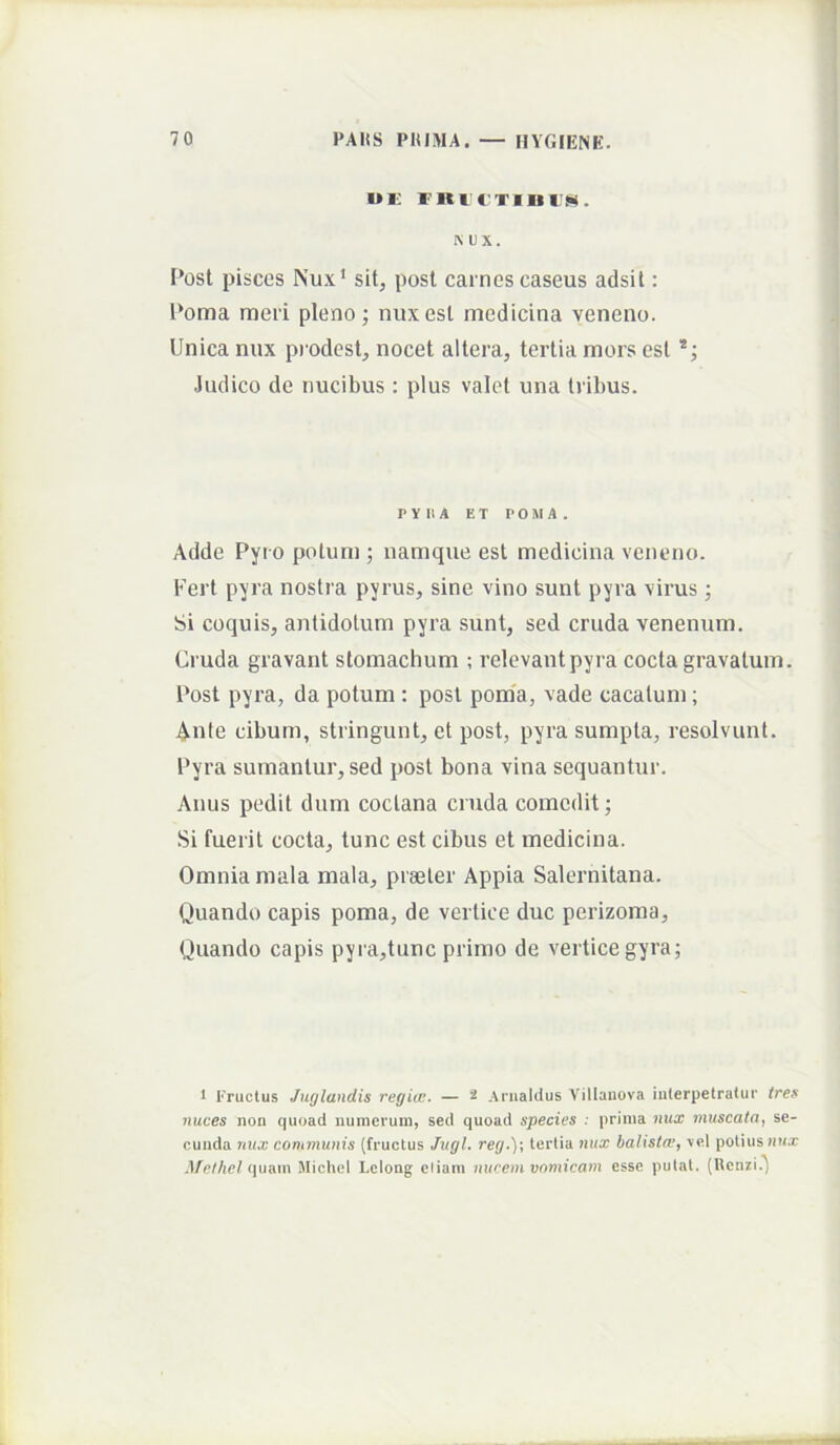 I»Ii FKl CTimw. K UX. I*ost pisces Nux‘ sit, post carnes caseus adsit: l*oma mei i pleno; nux est medicina veneno. Unica nux pi odest, nocet altera, tertia mors est .Indico de nucibus : plus valet una tribus. PYHA ET POMA. Adde Pyi o potum ; namque est medicina veneno. Fert pyra nostra pyrus, sine vino sunt pyra virus; Si coquis, antidotum pyra sunt, sed cruda venenum. Cruda gravant stomachum ; relevant pyra cocta gravatum. Post pyra, da potum : post pom'a, vade cacatum; Aule cibum, stringunt, et post, pyra sumpta, resolvunt. Pyra sumantur, sed post bona vina sequantur. Anus pedit dum coclana cruda comedit; Si fuerit cocta, tunc est cibus et medicina. Omnia mala mala, praeter Appia Salernitana. Quando capis poma, de vertice duc perizoma. Quando capis pyra,tunc primo de vertice gyra; 1 Fructus Juglandis regiie. — ^ Anialilus Villaiiova iiilerpetratur tres nuces non quoad numerum, sed quoad species : prima nux muscata, se- cunda nux conimunis (fructus Jugi. reg.)\ tertia nux balistw, rei potius iihx Jfethel (pmn Micliel Lelong eliam nucem vomicam esse putat. (Henzi.^