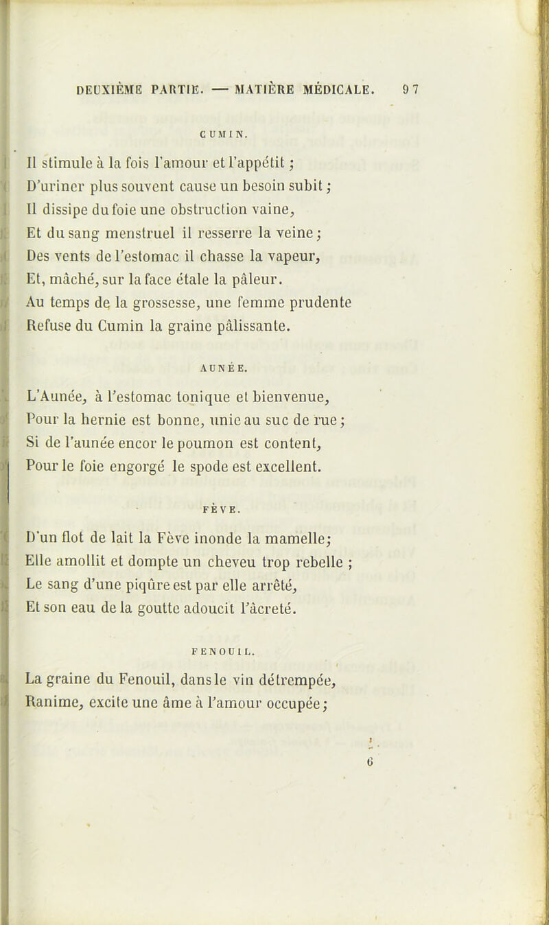 T DEUXIEME PARTIE. — IMATIERE MEDICALE. 9 7 C U M I N. 1 II stimule a la fois ramour et 1’appetit; ( D’uriner plus souvent cause un besoin subit; I II dissipe dufoieune obstruction vaine, j; Et du sang menstruel il resserre la veine; )( Des vents de 1’estomac il chasse la vapeur. Ii Et, mache, sur laface etale la paleur. I/ Au temps de la grossesse, une femme prudente il Refuse du Cuinin la graine palissante. AUNEE. \ L’Aunee^ a 1’estomac tonique et bienvenue, (/ Pour la hernie est bonne, unie au suc de rue; I Si de 1’aunee encor le poumon est content, Pour le foie engorge le spode est excellent. FEVE. D'un flot de lait la Feve inonde la mamelle; Elie amollit et dompte un cheveu trop rebelle ; Le sang d’une piqure est par elle arrete. Et son eau de la goutte adoucit 1’acrete. FENOUtL. La graine du Fenouil, dansle vin detrempee, Ranime, excite une ame a 1’amour occupee; G