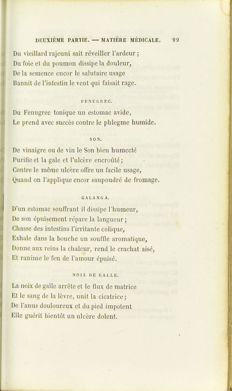 DEUXIEME PARTIE. —MATIERE MEDICALE. 9 9 i< Du vieillard rajeuni sait reveiller 1’ardeur; .( Du foie et du poumon dissipe la douleur, De la semence encor le salutaire usage I Bannit de rintestin le vent qui faisait rage. 't Du Fenugrec tonique un estomac avide, id Le prend avec succes conlre le phlegme humide. G De vinaigre ou de vin le Son bien humecte )*l Purifle et la gale et 1'ulcere encroute; )C Contre le meme ulcere offre un facile usage, Quand on 1’applique encor saupoudre de fromage. IGALANG A. D’un estomac souffrant il dissipe Thumeur, d De son epuiseraent repare la langueur; IChasse des intestins rirritante colique, Exhale dans la bouche un souffle aromatique, Donne aux reins la chaleur, rend le crachat aisc, Et ranime le feu de Pamour epuise. FENUGREC. SON. La noix de galle arrete et le flux de matrice Et le sang de la levre, unit la cicatrice; De Panus douloureux et du pied impolent Elie guerit bientot un ulcere dolent. NOlX DE GALLE.