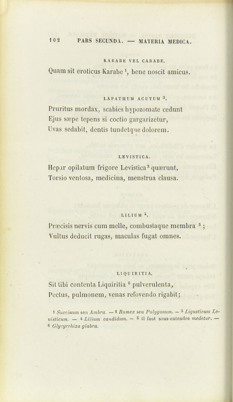 KARABE VEL CARABE. Quam sit eroticus Karabe bene noscit amicus. LAPATHUM ACUTUM 2. Pruritus mordax, scabies hypozomate cedunt Ejus saepe tepens si coctio gargarizetur, Uvas sedabit, dentis tundetquedolorem. LEVISTICA. Hepar opilatum frigore Levislica® quaerunt, Torsio ventosa, medicina, menstrua clausa. LILIUM Praecisis nervis cum meile, corabustaque membra ®; Vultus deducit rugas, maculas fugat omnes. LI QU iniTIA. Sit libi contenta Liquiritia ® pulverulenta, Pectus, pulmonem, venas refovendo rigabit; 1 Succinum seu Ambra. — 2 Ramex seu Polygonum. — 3 Ligusticum Le- visticum. — 4 Lilium candidum. — 8 n faut sous-eutendre medetur. — 8 Glynjrrhiza glabra.