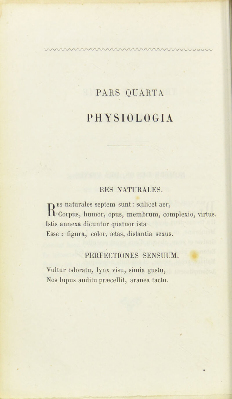 PARS QUARTA PHYSIOLOGIA RES NATURALES. Res naturales septem sunt: scilicet aer. Corpus, humor, opus, membrum, complexio, virtus. Istis annexa dicuntur quatuor ista Esse : figura, color, a;tas, distantia sexus. PERFECTIONES SENSUUM. Vultur odoratu, lynx visu, simia gustu. Nos lupus auditu praecellit, aranea tactu.