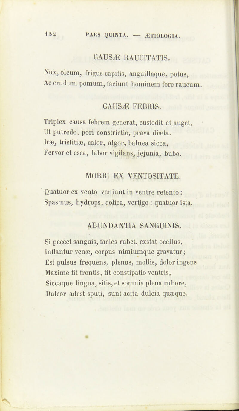 1 &2 CAUS^ RAUCITATIS. Nux, oleum, frigus capitis, anguillaque, potus, Ac crudum pomum, faciunt hominem fore raucum. cauStE febris. Triplex causa febrem generat, custodit et auget. Ut putredo, pori constrictio, prava dieeta. Irae, tristitiae, calor, algor, balnea sicca. Fervor et esca, labor vigilans, jejunia, bubo. MORBI EX VENTOSITATE. Quatuor ex vento veniunt in ventre retento: Spasmus, hydrops, colica, vertigo : quatuor ista. ABUNDANTIA SANGUINIS. Si peccet sanguis, facies rubet, exstat ocellus, Inflantur venae, corpus nimiumque gravatur; Est pulsus frequens, plenus, mollis, dolor ingens Maxime fit frontis, fit constipatio ventris. Siccaque lingua, sitis, et somnia plena rubore. Dulcor adest sputi, sunt acria dulcia quaeque.