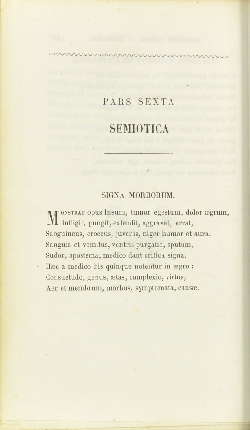 PARS SEXTA SEMIOTICA SIGNA MORBORUM. Ti r ONSTRAT opus lassum, tumor egestum, dolor segr 1t1 Infligit, pungit, extendit, aggravat, errat. Sanguineus, croceus, juvenis, niger humor et aura. Sanguis et vomitus, ventris purgatio, sputum. Sudor, apostema, medico dant critica signa. Haec a medico bis quinque notentur in aegro : Consuetudo, genus, aetas, complexio, virtus. Aer et membrum, morbus, symptomata, causaj.