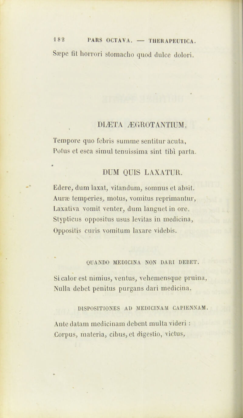 Soepc ni horrori slomacho quod dulce dolori. di^:ta ^grotantium. Tempore quo febris summe sentilur acuta. Polus et esca simul tenuissima sint tibi parta. f DUM QUIS LAXATUR. Edere, dum laxat, vitandum, somnus et absit. Aurae temperies, motus, vomitus reprimantui’. Laxativa vomit venter, dum languet in ore. Stypticus oppositus usus levitas in medicina. Oppositis curis vomitum laxare videbis. QUANDO MEDICINA NON DARI DEBET. Si calor est nimius, ventus, vehemensque pruina, Nulla debet penitus purgans dari medicina. DISPOSITIONES AD MEDICINAM CAPIENNAM. Ante datam medicinam debent multa videri : Corpus, materia, cibus, et digestio, victus.