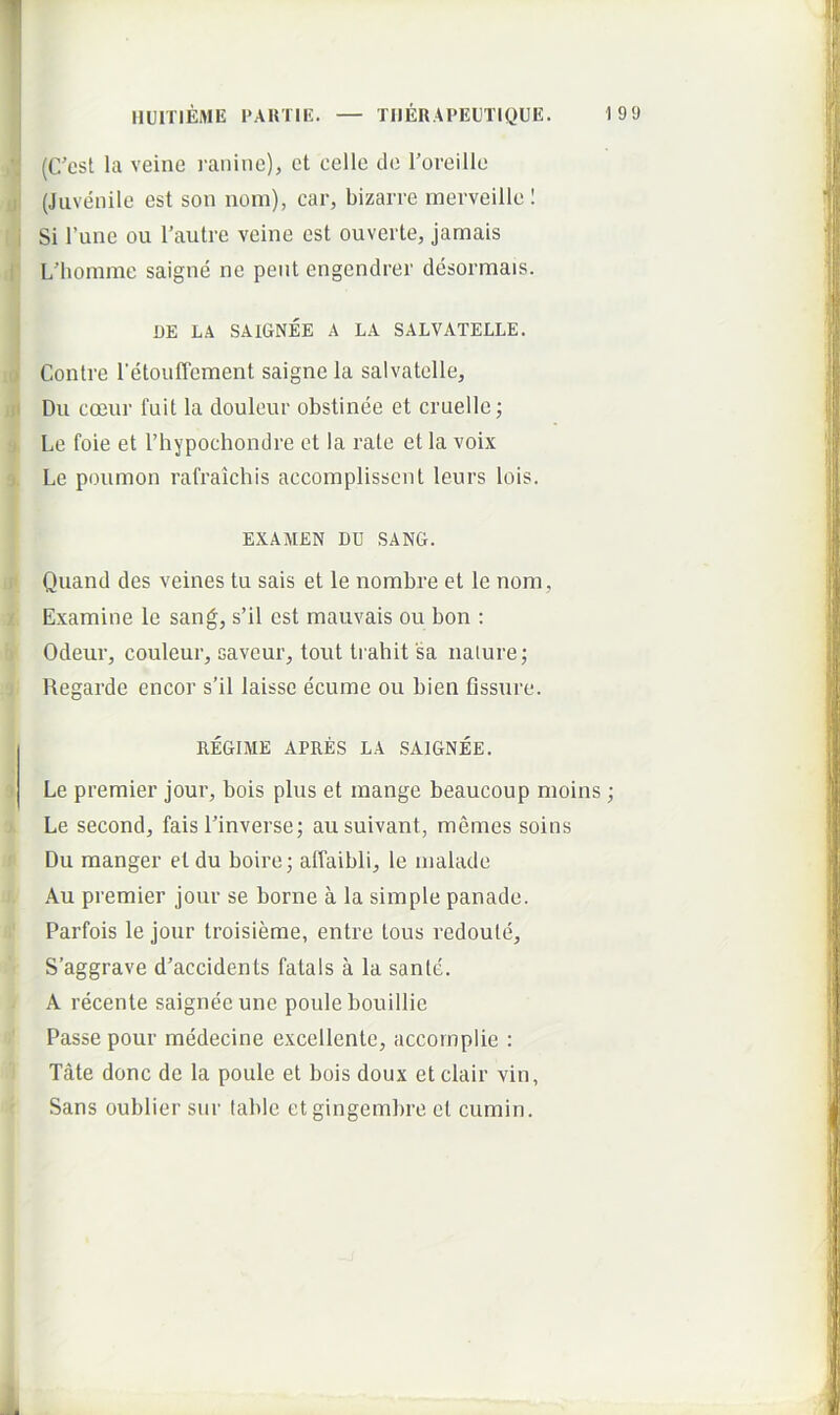 > II I 4 i X \y 0 y 'j, ii i. (C’cst la veine i-anine), et cellc do roreillo (Juvenile est son nom), car, bizarre merveille 1 Si l’une ou Tautre veine est ouverte, jamais L'homme saigne ne pent engendrer desormais. DE LA SAIGNEE A LA SALVATELLE. Contre retouffement saigne la salvatclle, Dii coeui' fuit la douleur obstinee et cruelle; Le foie et Thypochondre et la rate et la voix Le poumon rafraichis accoinplisscnt leurs lois. EXAMEN DU SANG. Quand des veines tu sais et le nombre et le nom, Examine le sang, s’il est mauvais ou bon : Odeur, couleur, savcur, tout ti ahit sa iiaiure; Regarde encor s’il laisse ecume ou bien fissure. REGIME APRES LA SAIGNEE. Le premier jour, bois plus et mange beaucoup moins; Le second, fais Tinverse; ausuivant, memes soins Du manger et du boire j affaibli, le malade Au premier jour se borne a la simple panade. Parfois le jour troisierae, entre tous redoute, S’aggrave d^accidents fatals a la sante. A recente saigneeune poule bouillie Passe pour medecine excellente, accornplie : Tate donc de la poule et bois doux etclair vin, Sans oublier siir lable et gingembre et cumin.