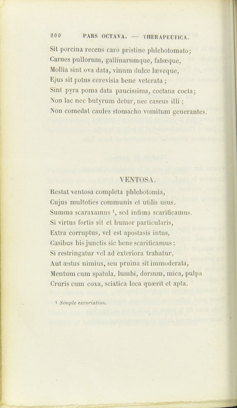 Sil porcina recens caro pristine phlehotomalo; Carnes pullorum, gallinarnm(juej fabaeijue. Mollia sint ova data, virium dulce laeveque. Ejus sit potus cerevisia bene veterata ; Sint pyra poma data paucissima, coctana coctaj Non lac nec butyrum detur, nec caseus illi; Non comedat caules stomacho vomitum generantes. VENTOSA. Restat ventosa completa phlebotomia. Cujus multoties communis et utilis usus. Summa scaraxamus sed infundi scarifleamus. Si virtus foriis sit et humor particularis. Extra corruptus, vel est apostasis intus. Casibus his junctis sic bene scarificamus; Si restringatur vel ad exteriora trahatur, Aut aestus nimius, seu pruina sit immoderata, Menium cum spatula, lumbi, dorsum, mica, pulpa Cruris cum coxa, sciatica loca quaerit et apta. Simple excoriation.