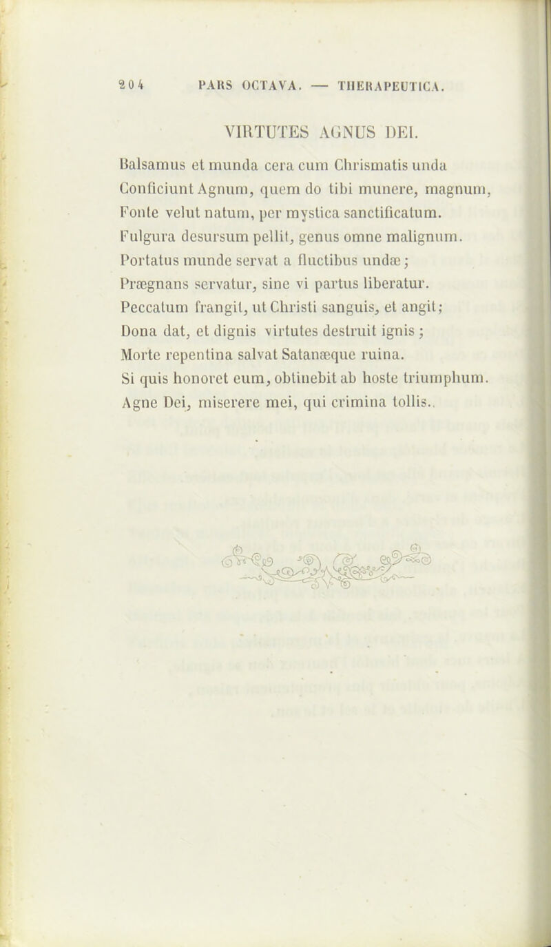 VIRTUTES AGNUS DEI. Balsamus et munda cera cum Chrismatis unda Conficiunt Agnum, quem do tibi munere, magnum, Fonte velut natum, per mystica sanctificatum. Fulgura desursum pellif, genus omne malignum. Portatus munde servat a fluctibus undae; Praegnans servatur, sine vi partus liberatur. Peccatum frangit, ut Christi sanguis, et angit; Dona dat, et dignis virtutes destruit ignis ; Morte repentina salvat Satanaeque ruina. Si quis honoret eum, obtinebit ab hoste triumphum. Agne Dei, miserere mei, qui crimina tollis.,