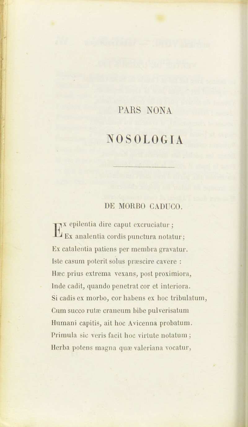 PARS NONA NOSOLOGIA DE MORBO CADUCO. I^x epilcnlia dire caput excruciatur; Ex analentia cordis punctura notatur; Ex calaleiitia patiens per membra gravatur. Iste casum poterit solus praescire cavere : Haec prius extrema vexans, post proximiora, Inde cadit, quando penetrat cor et interiora. Si cadis ex morbo, cor habens ex hoc tribulatum. Cum succo rutae craneum bibe pulverisatum Humani capitis, ait hoc Avicenna probatum. Primula sic veris facit hoc virtute notatum ; Herba potens magna quae valeriana vocatur,