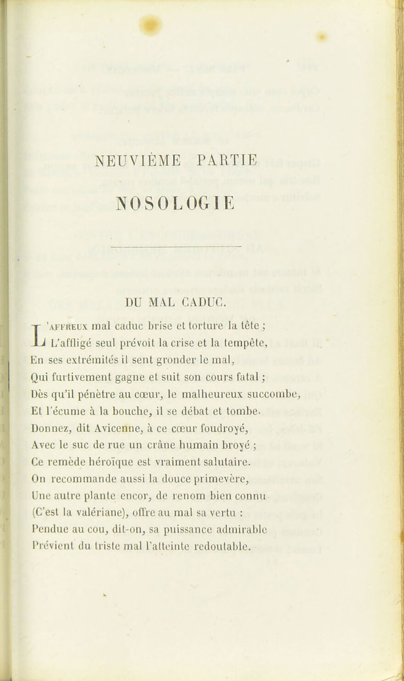 NEUVIEME PARTIE NOSOLOGIE DU I\L\L CADUC. T’.\f 1'REux inal caduc brise et torture la tete ; ^ L’afflige seul prevoit lacrise et la lempele. En ses extreiniles il sent gronder le mal, Qui furtivement gagne et suit son cours fatal; Des qu’il penetre au coeur, le malheureux succoiube, Et Eecunie a la bouche, il se debat et tombe. Donnez, dit Avicenne, a ce ccEur foudroye, Avec le sue de rue un erane humain broye ; Ce remede heroique est vraiment salutaire. On recommande aussi la douce primevere. Une autre piante encor^ de renom bien connii (C’est la Valeriane), olTre au mal sa vertu : I’endue au cou, dit-on, sa puissance admirable Previent du triste mal Palteiute redoulable.