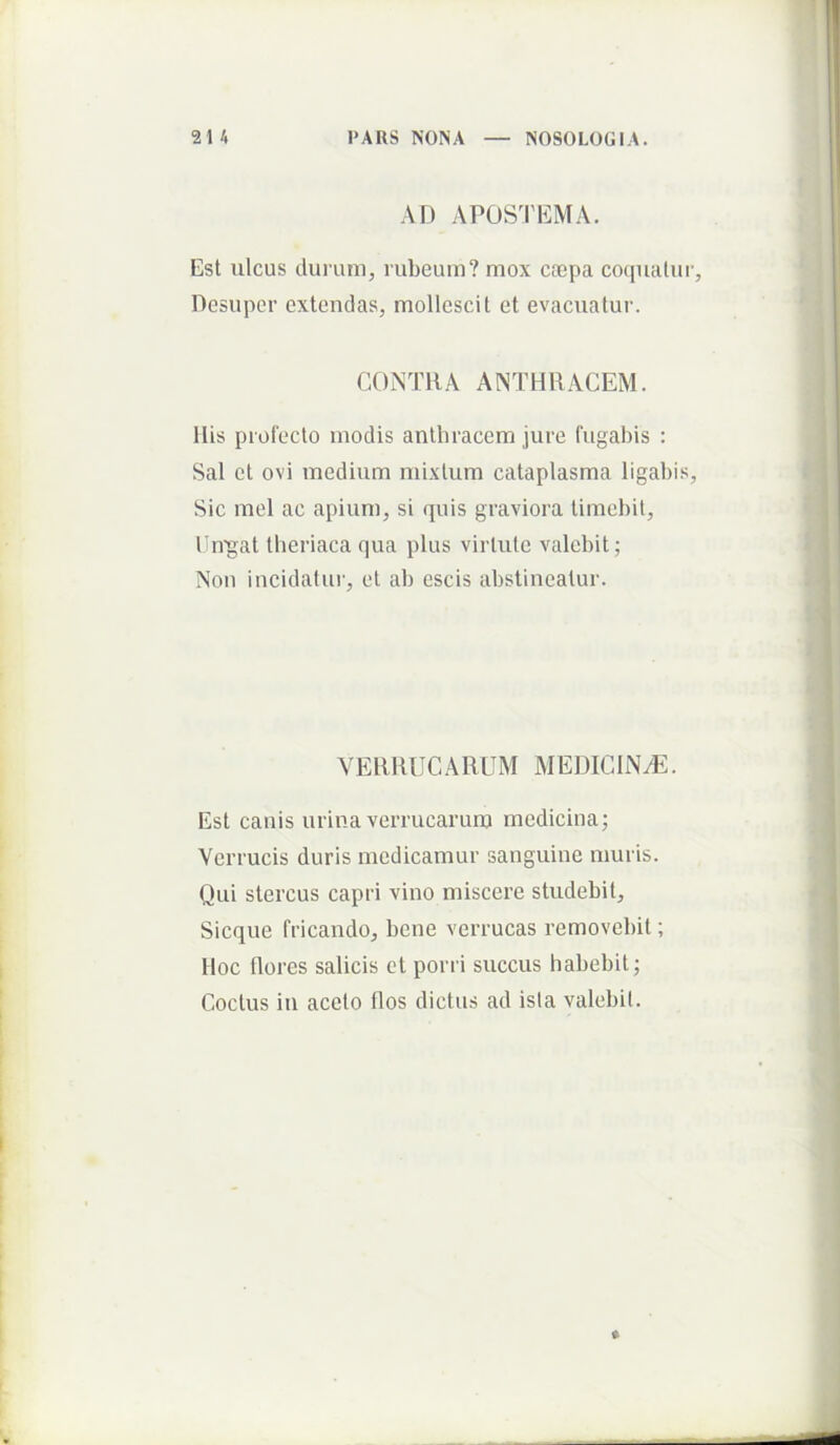 AD APOS'1'EMA. Est ulcus dui’iun, rubeum? mox ctepa co(iualui'. Desuper extendas, mollescit et evacuatur. CONTRA ANTHRACEM. Ilis profecto modis anthracem jure fugabis : Sal et ovi medium mixtum cataplasma ligabis, Sic mei ac apium, si quis graviora timebit, Cn^at tlieriaca qua plus virtute valebit; Non incidatur, et ab escis abstineatur. VERRUCARUM MEDICINA. Est canis urina verrucarum medicina; Verrucis duris medicamur sanguine muris. Qui stercus capri vino miscere studebit, Sicque fricando, bene verrucas removebit; Hoc flores salicis et porri succus habebit; Coctus iu aceto flos dictus ad ista valebit.