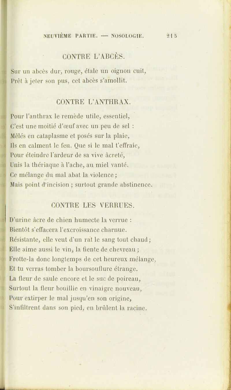 CONTRE L’ABCfcS. w Sur un abci;s dur, roiige, elale iin oignou cuit, ‘n l*re( a jeler son pus, cet abces s’amollit. CONTRE L’ANTF1RAX. fo Pour Tanthrax le remede utile, essenliel, 9' C’est une moitie d’reuf avec un peu de sel : Meles eu calaplasme et poses sur la plaie, i Iis en calment le feu. Que si le mal feffraie, fO Pour eteindre 1'ardeur de sa vive acrete, 'fl Unis la theriaque a Pache, au miel vante. 9 Ce melange du mal abat la violence; fi Mais point d incision ; surtoul grande abstinence. CONTRE LES VERRUES. ■I D’urine acre de chien humecte la verrue : ■ji Bientot s’effacera 1’excroissance charnue. i- Resistante, elle veut d’un rat le sang tout chaud j I Elle aime aussi le vin, la flente de chevreau; ■ Frotte-la donc longtemps de cet heureux melange, Et tu verras tomber la boursouflure etrange, . La fleur de saule encore et le suc de poireau, Surtout la fleur bouillie en vinaigre nouveaii, Pour extirper le mal jusqu’en son origine, I S’inflltrent dans son pied, en brulent la racine. 4