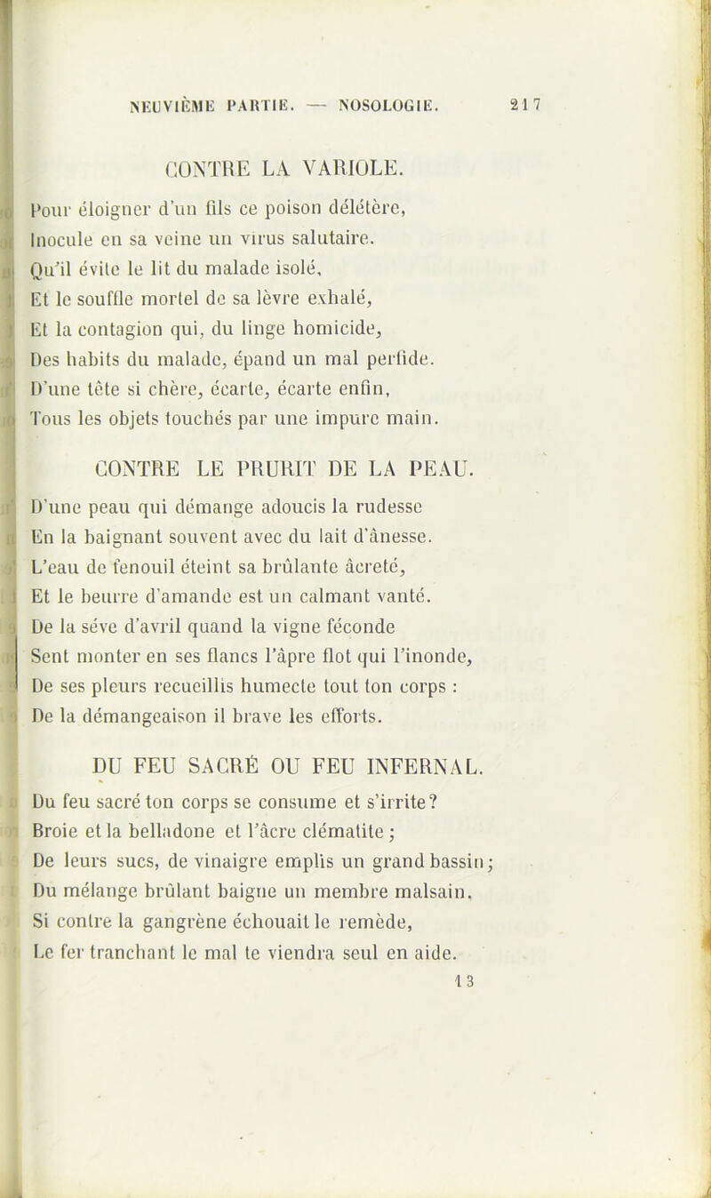 CIONTUK LA VARIOLE. Poiu' eloigncr d’un fils ce poison deletere, Inocule cn sa veine iiii virus salutaire. Qu'il evite le Iit du malade isole. Et le souftle morlel de sa levre exhale, Et la contagion qui, du linge homicide^ Des habits du malade, epand un mal perlide. IVune tete si chere, ecarte, ecarte enfin, Tous les objets touches par une impure main. GONTRE LE PRURIT DE LA PEAU. ITune peau qui demange adoucis la rudesse En la baignant souvent avec du lait d'anesse. L’eau de fenouil eteint sa brulante acretc. Et le beurre d’araande est un calmant vante. De la seve davril quand la vigne feconde Sent monter en ses flancs 1’apre flot qui Pinonde, De ses pleurs recueillis humecle tout ton corps : i De la demangeaison il brave les efforts. 1 DU FEU SACRE OU FEU INFERNAL. i 0 Du feu sacre ton corps se consume et slrrite? H Broie etla belladone et 1’acre clematite; 8 De leurs sues, de vinaigre emplis un grandbassin; t Du melange brulant baigne un membre malsain. Si conlre la gangrene echouait le remede, ' l>c fer tranchant le mal te viendra seul en aide. 13