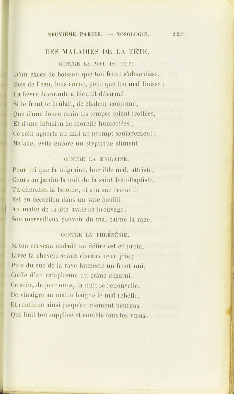 NEUVIEMK PAiniK. — ^()S()LO^.IE. DES MALADIES DE LA TETE. CONTUE LE JIAL DE TETE. l)’im e.xccs de boisson que ton front s’alourdissc, Bois de Teau, bois encor, poiir que toii nial finisse La fievre devorante a bienlol desarmd. Si le front le brulait, de chaleur consume. Que d’une douce main tes lempes soient frotlees, Et d’une infusion de niorelle humeclees ; Ce soin apporte au inal un prompt soulagement: Maladc, evile cncore un styptique aliment. CONTJIE LA MIGRA 1 NE. I’our toi que la migraine, liorrible mal, atlristo, Cours au jardin la nuit de la sainl Jean-Baptisle, Tu cherches la betoine, et son suc recueilli Est en decoction dans un vase bouilli. Au matin de la fete avale ce breuvage; Son merveilleu.x pouvoir du mal calme la rage. CONTRE LA PIIRENESIE. Si ton cerveau malade au delire est en proie, Livre ta chevelui'e au.x ciseaux avec joie; Puis du suc de la rave humecte un front uni, Coiffe d’un cataplasmo un erane degarni. Ce soin, de jour ornis. Ia nuit se i-enouvelle, f)e vinaigre au matin baigne le mal rebelle, Et continue ainsi jusqu’au moment lieureux Qui finit ton supplice et coml)Ic tous tes voeux.