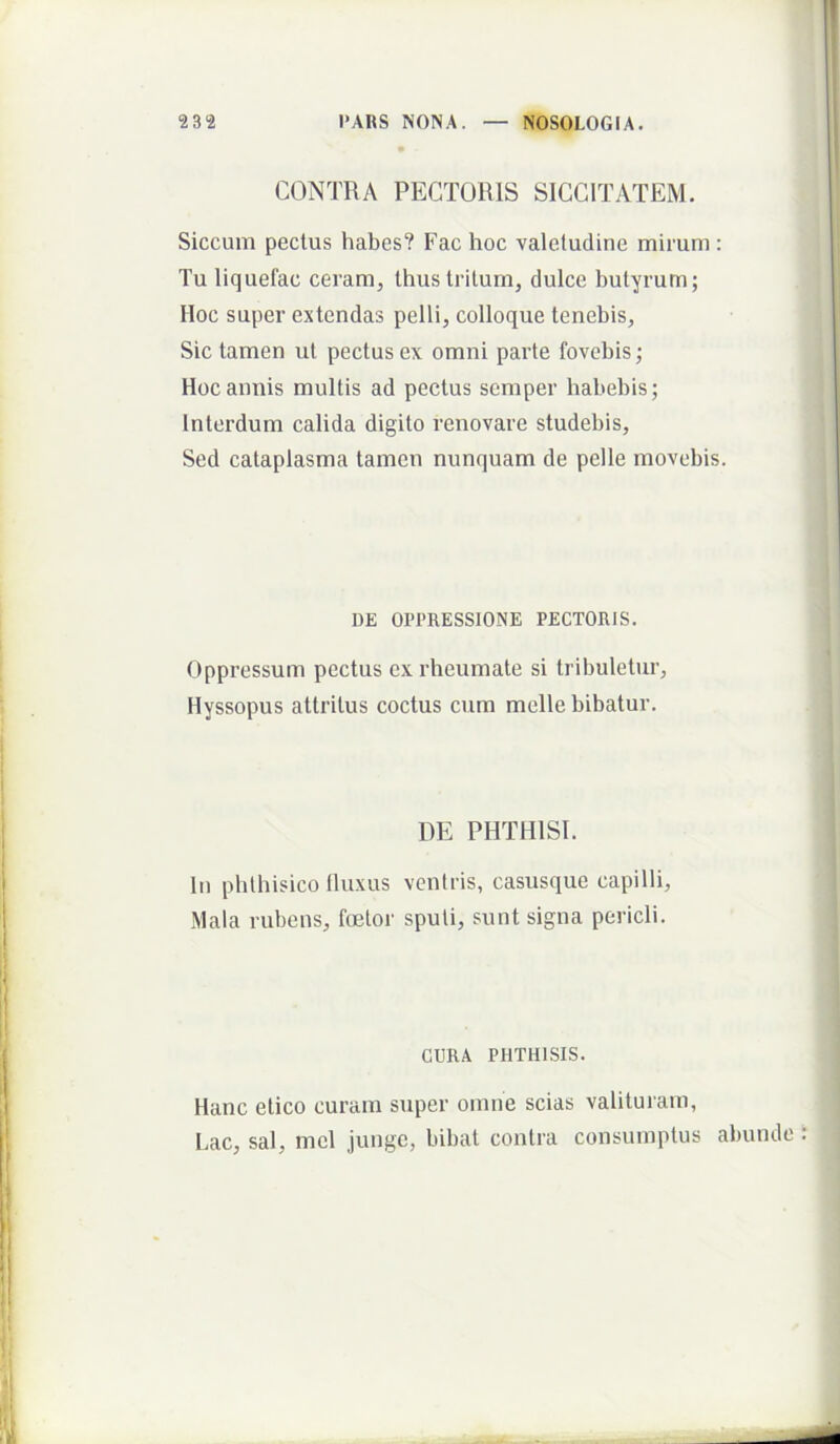 CONTRA PECTORIS SICCITATEM. Siccum pectus habes? Fac hoc valetudine mirum: Tu liquefac ceram, thus tritum, dulce butyrum; Hoc super extendas pelli, colloque tenebis, Sic tamen ut pectus ex omni parte fovebis; Hoc annis multis ad pectus semper habebis; Interdum calida digito renovare studebis. Sed cataplasma tamen nunquam de pelle movebis. DE OPPRESSIONE PECTORIS. Oppressum pectus ex rheumate si tribuletur, Hyssopus attritus coctus cum meile bibatur. DE PHTHISI. In phthisico tluxus ventris, casusque capilli. Mala rubens, fcetor sputi, sunt signa pericli. GURA PHTHISIS. Hanc etico curam super omne scias valituram, Lac, sal, mcl junge, bibat contra consumptus abunde